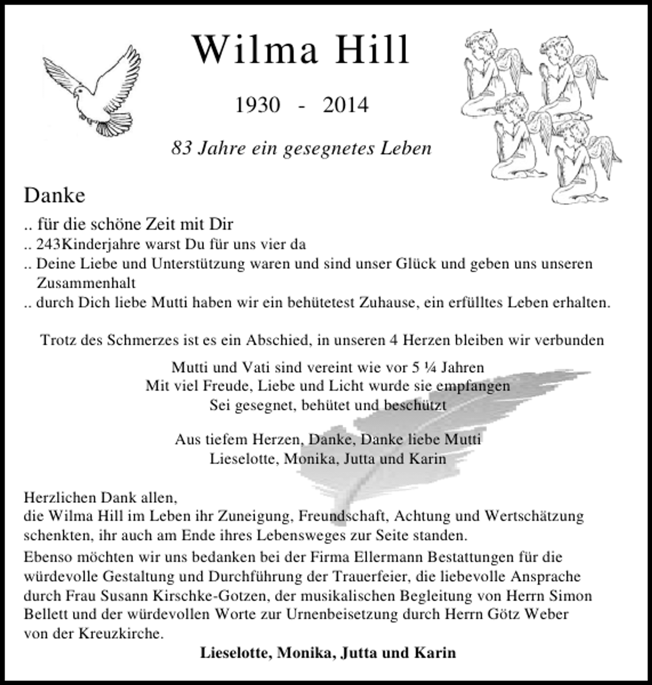 <p>Wilma Hill<br />1930 - 2014<br />83 Jahre ein gesegnetes Leben</p>
<p>Danke<br />.. für die schöne Zeit mit Dir</p>
<p>.. 243Kinderjahre warst Du für uns vier da<br />.. Deine Liebe und Unterstützung waren und sind unser Glück und geben uns unseren<br />Zusammenhalt<br />.. durch Dich liebe Mutti haben wir ein behütetest Zuhause, ein erfülltes Leben erhalten.<br />Trotz des Schmerzes ist es ein Abschied, in unseren 4 Herzen bleiben wir verbunden<br />Mutti und Vati sind vereint wie vor 5 ¼ Jahren<br />Mit viel Freude, Liebe und Licht wurde sie empfangen<br />Sei gesegnet, behütet und beschützt<br />Aus tiefem Herzen, Danke, Danke liebe Mutti<br />Lieselotte, Monika, Jutta und Karin<br />Herzlichen Dank allen,<br />die Wilma Hill im Leben ihr Zuneigung, Freundschaft, Achtung und Wertschätzung<br />schenkten, ihr auch am Ende ihres Lebensweges zur Seite standen.<br />Ebenso möchten wir uns bedanken bei der Firma Ellermann Bestattungen für die<br />würdevolle Gestaltung und Durchführung der Trauerfeier, die liebevolle Ansprache<br />durch Frau Susann Kirschke-Gotzen, der musikalischen Begleitung von Herrn Simon<br />Bellett und der würdevollen Worte zur Urnenbeisetzung durch Herrn Götz Weber<br />von der Kreuzkirche.<br />Lieselotte, Monika, Jutta und Karin</p>