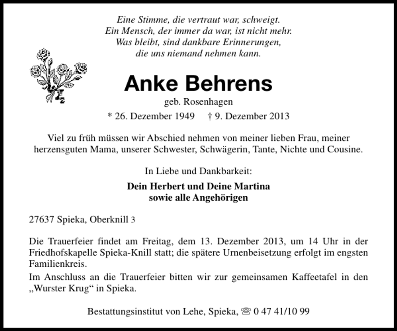 <p>Eine Stimme, die vertraut war, schweigt.<br />Ein Mensch, der immer da war, ist nicht mehr.<br />Was bleibt, sind dankbare Erinnerungen,<br />die uns niemand nehmen kann.</p><p>Anke Behrens</p><p>geb. Rosenhagen<br />* 26. Dezember 1949 † 9. Dezember 2013<br />Viel zu früh müssen wir Abschied nehmen von meiner lieben Frau, meiner<br />herzensguten Mama, unserer Schwester, Schwägerin, Tante, Nichte und Cousine.<br />In Liebe und Dankbarkeit:<br />Dein Herbert und Deine Martina<br />sowie alle Angehörigen<br />27637 Spieka, Oberknill 3<br />Die Trauerfeier findet am Freitag, dem 13. Dezember 2013, um 14 Uhr in der<br />Friedhofskapelle Spieka-Knill statt; die spätere Urnenbeisetzung erfolgt im engsten<br />Familienkreis.<br />Im Anschluss an die Trauerfeier bitten wir zur gemeinsamen Kaffeetafel in den<br />„Wurster Krug“ in Spieka.<br />Bestattungsinstitut von Lehe, Spieka, s 0 47 41/10 99</p>