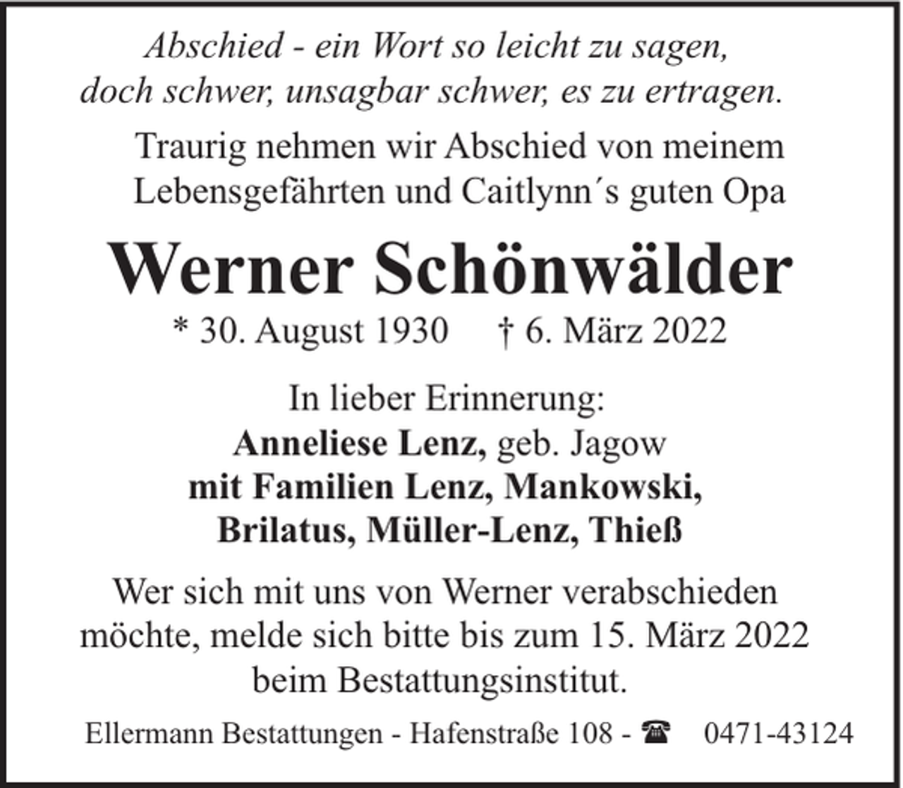 <p>Abschied - ein Wort so leicht zu sagen,<br />doch schwer, unsagbar schwer, es zu ertragen.<br />Traurig nehmen wir Abschied von meinem<br />Lebensgefährten und Caitlynn´s guten Opa</p><p>Werner Schönwälder<br />* 30. August 1930</p><p>† 6. März 2022</p><p>In lieber Erinnerung:<br />Anneliese Lenz, geb. Jagow<br />mit Familien Lenz, Mankowski,<br />Brilatus, Müller-Lenz, Thieß<br />Wer sich mit uns von Werner verabschieden<br />möchte, melde sich bitte bis zum 15. März 2022<br />beim Bestattungsinstitut.<br />Ellermann Bestattungen - Hafenstraße 108 - ( 0471-43124</p>