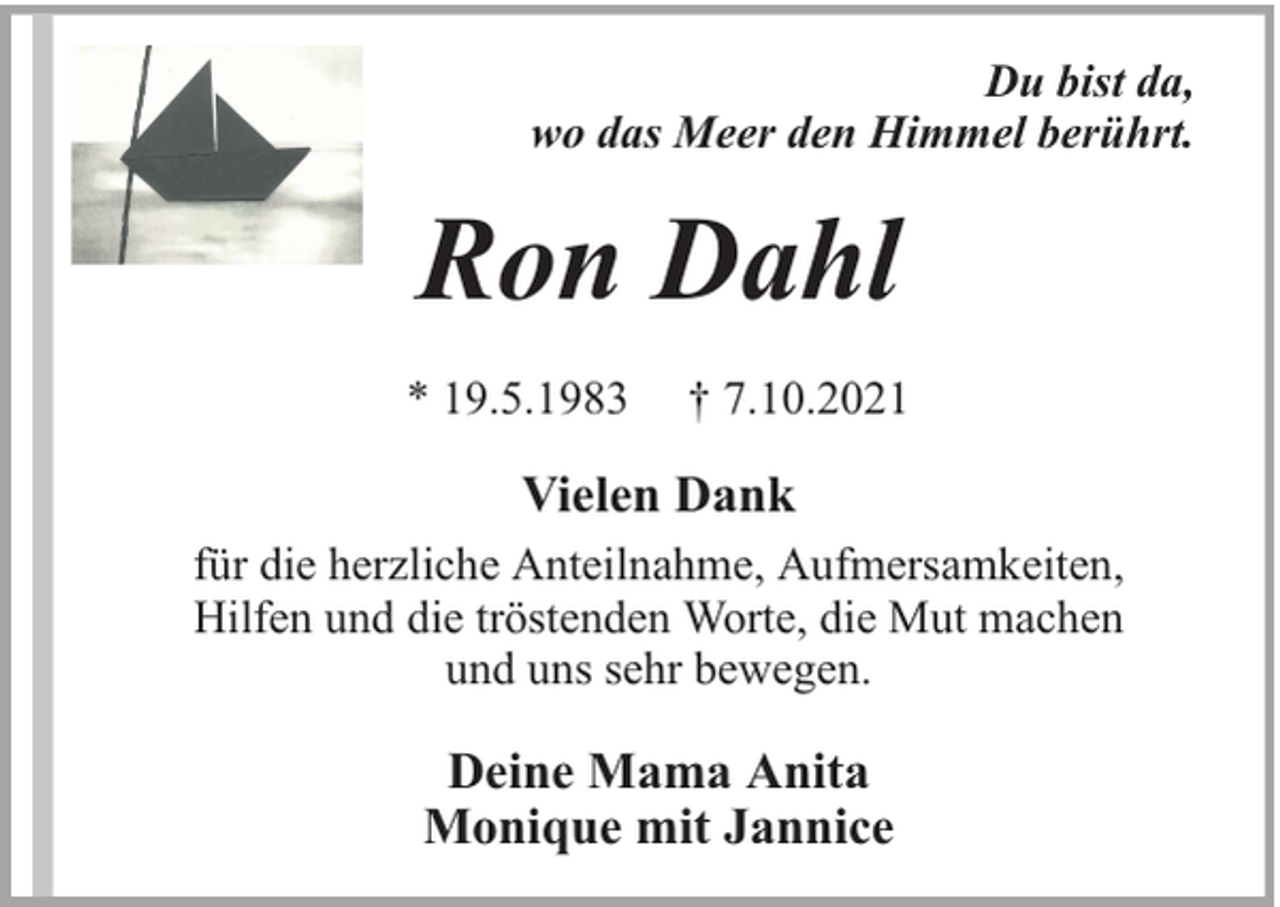 <p>Du bist da,<br />wo das Meer den Himmel berührt.</p><p>Ron Dahl<br />* 19.5.1983</p><p>† 7.10.2021</p><p>Vielen Dank<br />für die herzliche Anteilnahme, Aufmersamkeiten,<br />Hilfen und die tröstenden Worte, die Mut machen<br />und uns sehr bewegen.</p><p>Deine Mama Anita<br />Monique mit Jannice</p>