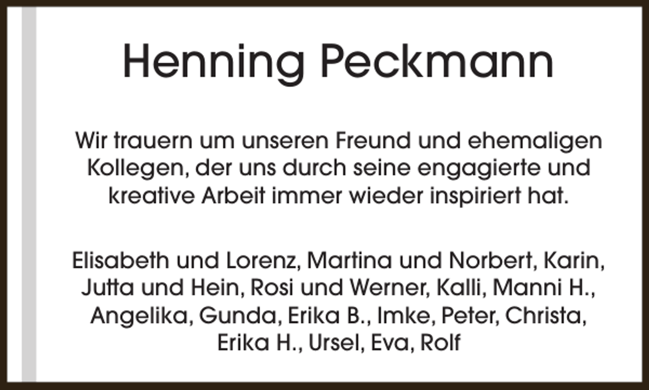<p>Henning Peckmann<br />Wir trauern um unseren Freund und ehemaligen<br />Kollegen, der uns durch seine engagierte und<br />kreative Arbeit immer wieder inspiriert hat.<br />Elisabeth und Lorenz, Martina und Norbert, Karin,<br />Jutta und Hein, Rosi und Werner, Kalli, Manni H.,<br />Angelika, Gunda, Erika B., Imke, Peter, Christa,<br />Erika H., Ursel, Eva, Rolf</p>