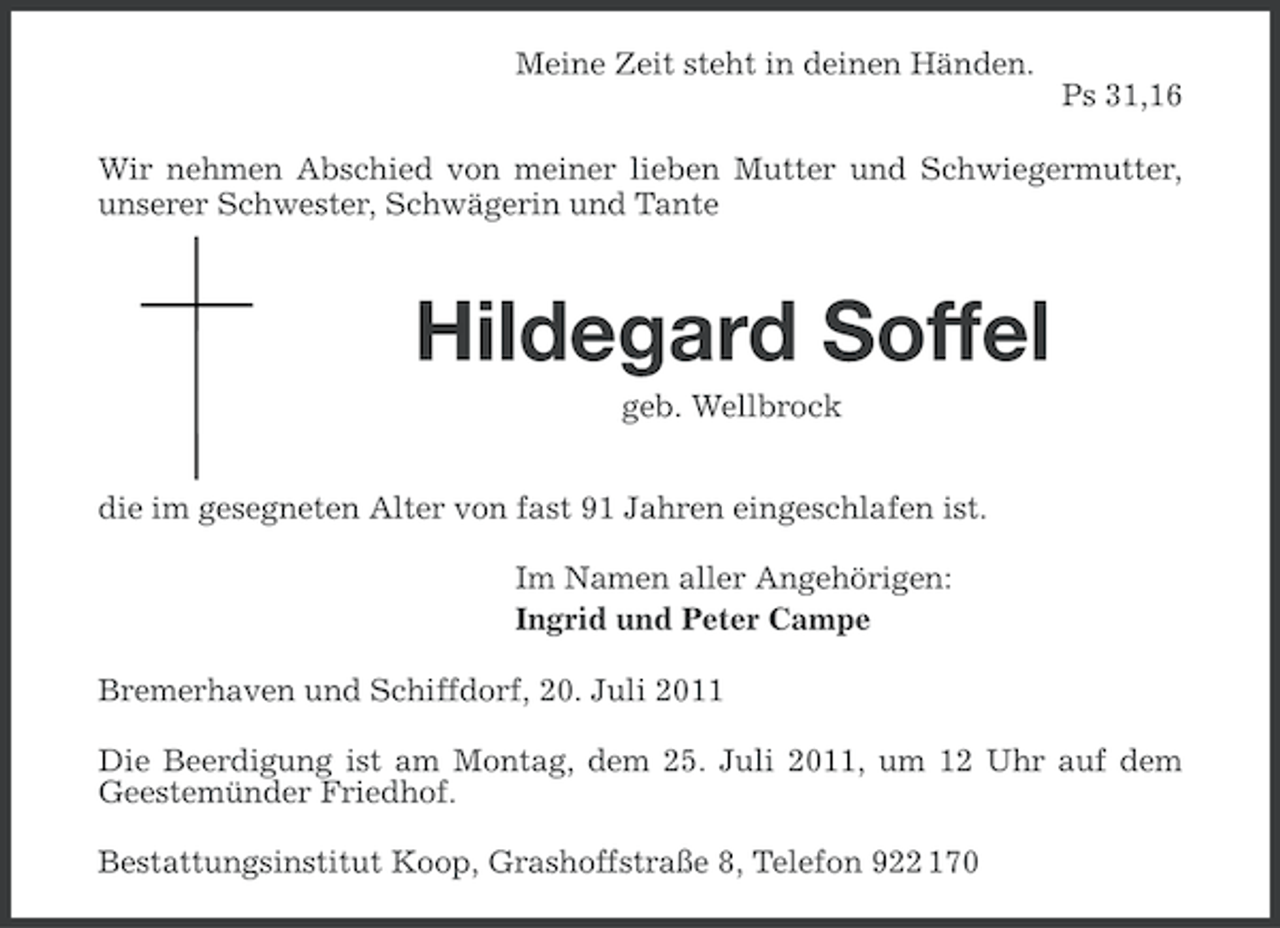 <p>Meine Zeit steht in deinen Händen.<br />Ps 31,16<br />Wir nehmen Abschied von meiner lieben Mutter und Schwiegermutter,<br />unserer Schwester, Schwägerin und Tante</p><p>Hildegard Soffel<br />geb. Wellbrock<br />die im gesegneten Alter von fast 91 Jahren eingeschlafen ist.<br />Im Namen aller Angehörigen:<br />Ingrid und Peter Campe<br />Bremerhaven und Schiffdorf, 20. Juli 2011<br />Die Beerdigung ist am Montag, dem 25. Juli 2011, um 12 Uhr auf dem<br />Geestemünder Friedhof.<br />Bestattungsinstitut Koop, Grashoffstraße 8, Telefon 922 170</p>