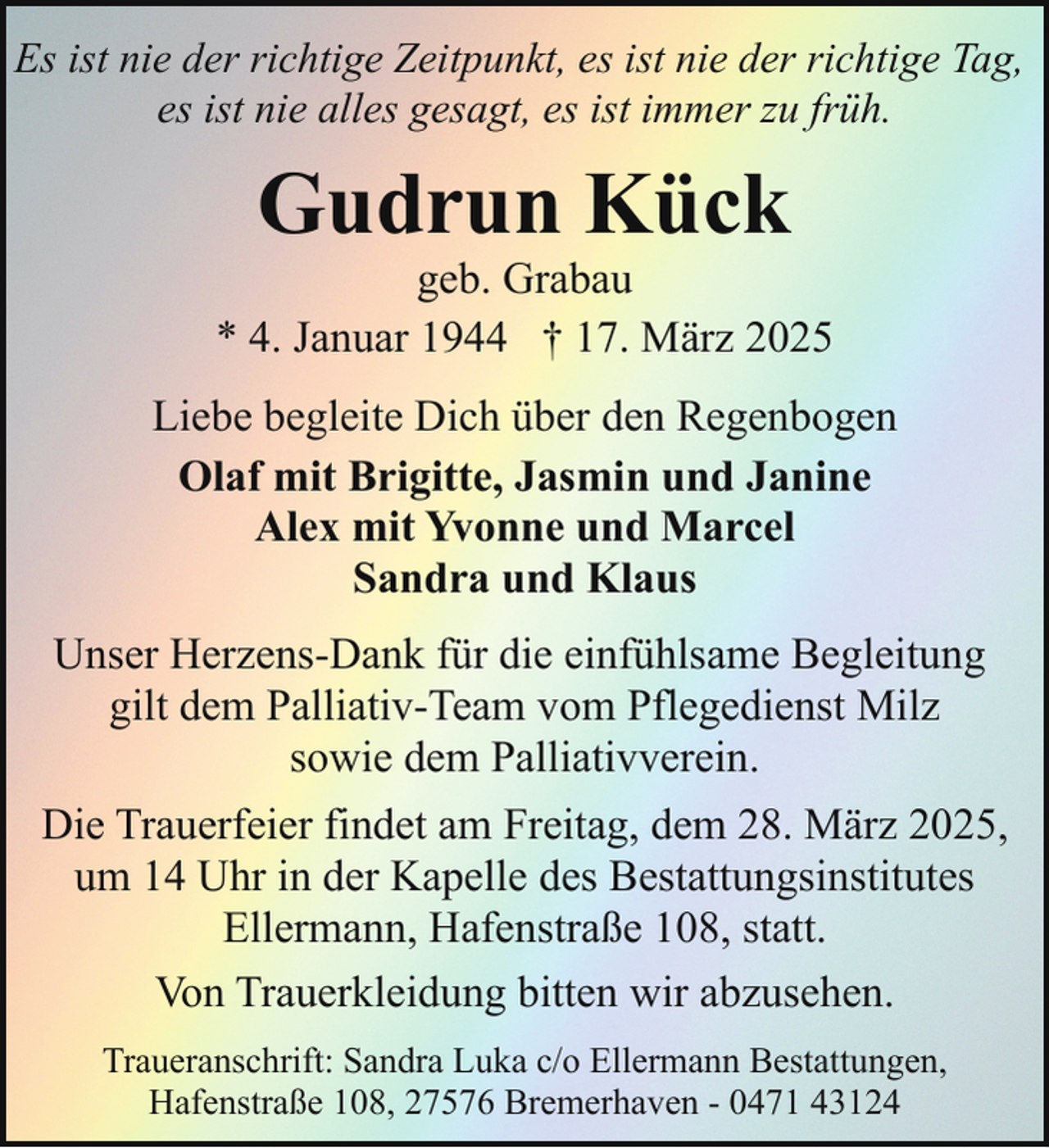<p>Es ist nie der richtige Zeitpunkt, es ist nie der richtige Tag,<br />es ist nie alles gesagt, es ist immer zu früh.</p><p>Gudrun Kück</p><p>geb. Grabau<br />* 4. Januar 1944 † 17. März 2025<br />Liebe begleite Dich über den Regenbogen<br />Olaf mit Brigitte, Jasmin und Janine<br />Alex mit Yvonne und Marcel<br />Sandra und Klaus<br />Unser Herzens-Dank für die einfühlsame Begleitung<br />gilt dem Palliativ-Team vom Pflegedienst Milz<br />sowie dem Palliativverein.<br />Die Trauerfeier findet am Freitag, dem 28. März 2025,<br />um 14 Uhr in der Kapelle des Bestattungsinstitutes<br />Ellermann, Hafenstraße 108, statt.<br />Von Trauerkleidung bitten wir abzusehen.<br />Traueranschrift: Sandra Luka c/o Ellermann Bestattungen,<br />Hafenstraße 108, 27576 Bremerhaven - 0471 43124</p>