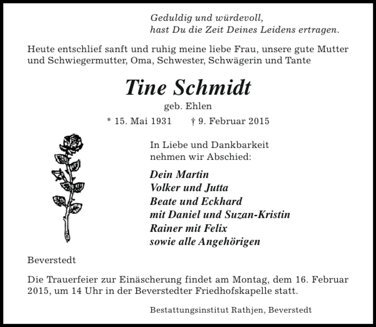 <p>Geduldig und würdevoll,<br />hast Du die Zeit Deines Leidens ertragen.<br />Heute entschlief sanft und ruhig meine liebe Frau, unsere gute Mutter<br />und Schwiegermutter, Oma, Schwester, Schwägerin und Tante</p><p>Tine Schmidt<br />geb. Ehlen</p><p>* 15. Mai 1931</p><p>† 9. Februar 2015</p><p>In Liebe und Dankbarkeit<br />nehmen wir Abschied:</p><p>Dein Martin<br />Volker und Jutta<br />Beate und Eckhard<br />mit Daniel und Suzan-Kristin<br />Rainer mit Felix<br />sowie alle Angehörigen<br />Beverstedt<br />Die Trauerfeier zur Einäscherung findet am Montag, dem 16. Februar<br />2015, um 14 Uhr in der Beverstedter Friedhofskapelle statt.<br />Bestattungsinstitut Rathjen, Beverstedt</p>