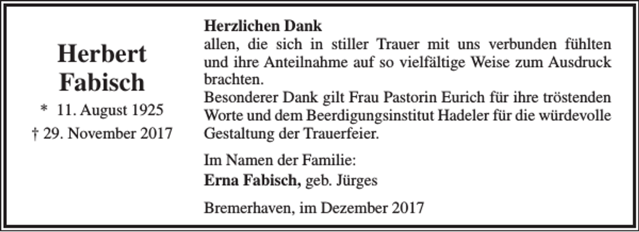 <p>Herbert<br />Fabisch</p><p>* 11. August 1925<br />† 29. November 2017</p><p>Herzlichen Dank<br />allen, die sich in stiller Trauer mit uns verbunden fühlten<br />und ihre Anteilnahme auf so vielfältige Weise zum Ausdruck<br />brachten.<br />Besonderer Dank gilt Frau Pastorin Eurich für ihre tröstenden<br />Worte und dem Beerdigungsinstitut Hadeler für die würdevolle<br />Gestaltung der Trauerfeier.<br />Im Namen der Familie:<br />Erna Fabisch, geb. Jürges<br />Bremerhaven, im Dezember 2017</p>