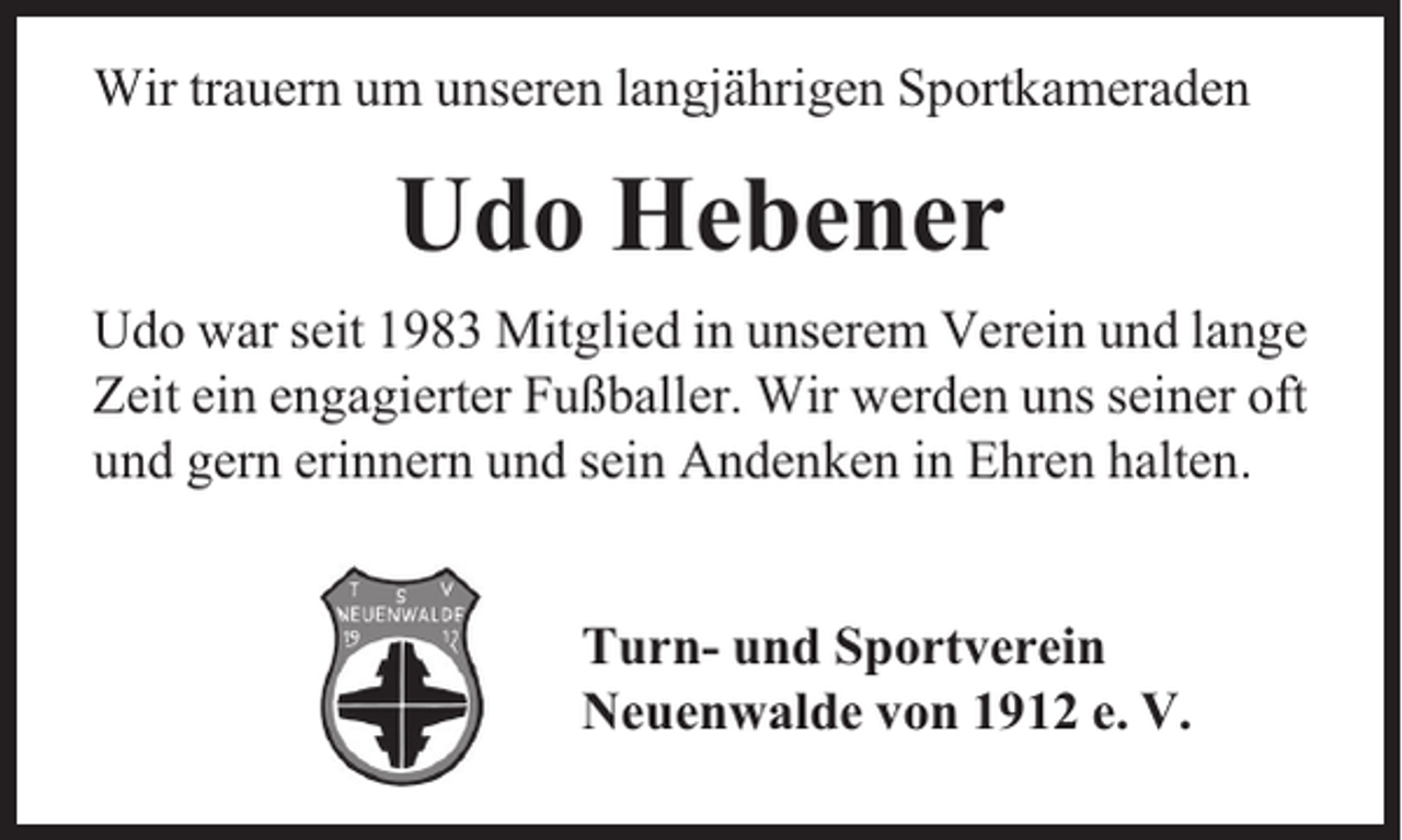 <p>Wir trauern um unseren langjährigen Sportkameraden</p><p>Udo Hebener<br />Udo war seit 1983 Mitglied in unserem Verein und lange<br />Zeit ein engagierter Fußballer. Wir werden uns seiner oft<br />und gern erinnern und sein Andenken in Ehren halten.<br />Turn- und Sportverein<br />Neuenwalde von 1912 e. V.</p>