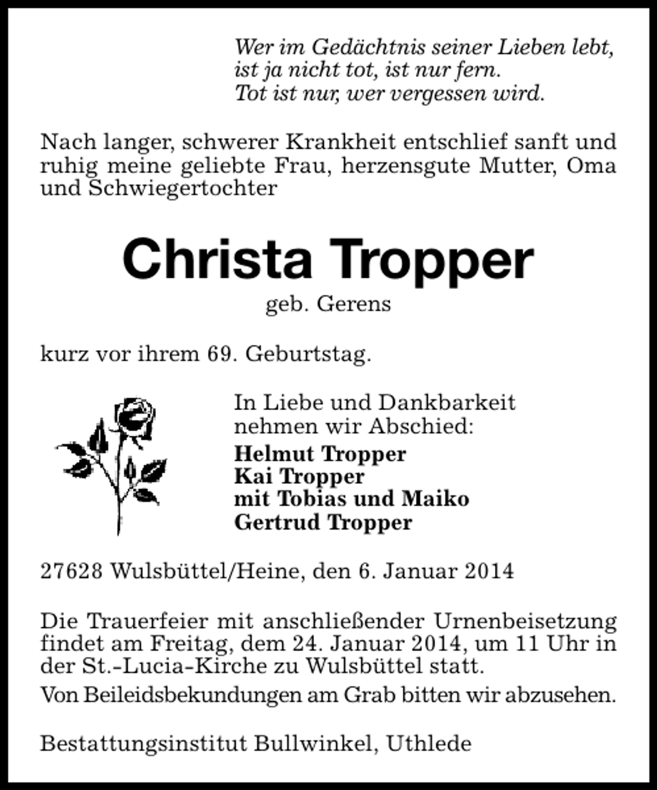 <p>Wer im Gedächtnis seiner Lieben lebt,<br />ist ja nicht tot, ist nur fern.<br />Tot ist nur, wer vergessen wird.<br />Nach langer, schwerer Krankheit entschlief sanft und<br />ruhig meine geliebte Frau, herzensgute Mutter, Oma<br />und Schwiegertochter</p><p>Christa Tropper<br />geb. Gerens</p><p>kurz vor ihrem 69. Geburtstag.<br />In Liebe und Dankbarkeit<br />nehmen wir Abschied:<br />Helmut Tropper<br />Kai Tropper<br />mit Tobias und Maiko<br />Gertrud Tropper<br />27628 Wulsbüttel/Heine, den 6. Januar 2014<br />Die Trauerfeier mit anschließender Urnenbeisetzung<br />findet am Freitag, dem 24. Januar 2014, um 11 Uhr in<br />der St.-Lucia-Kirche zu Wulsbüttel statt.<br />Von Beileidsbekundungen am Grab bitten wir abzusehen.<br />Bestattungsinstitut Bullwinkel, Uthlede</p>