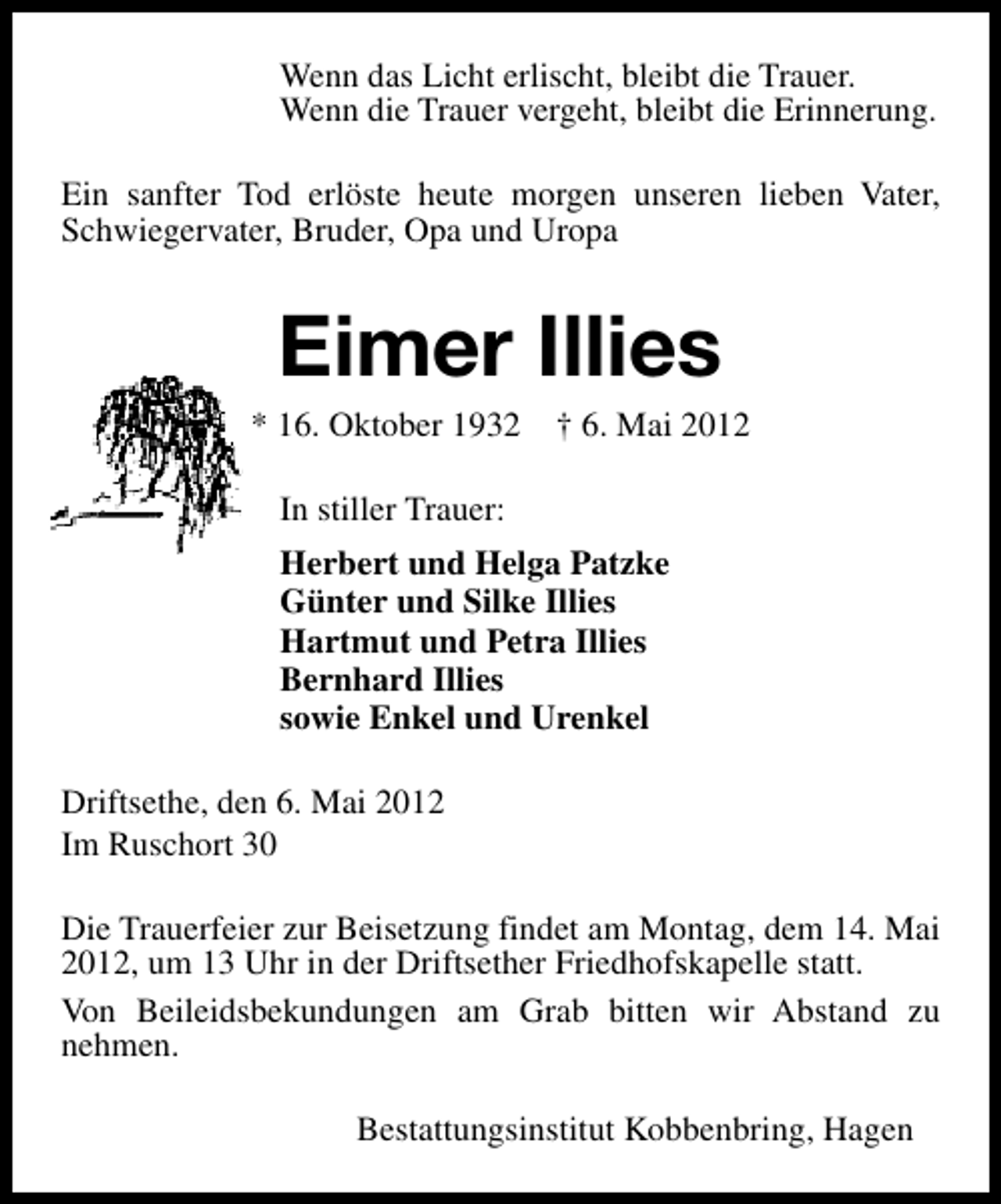 <p>Wenn das Licht erlischt, bleibt die Trauer.<br />Wenn die Trauer vergeht, bleibt die Erinnerung.<br />Ein sanfter Tod erlöste heute morgen unseren lieben Vater,<br />Schwiegervater, Bruder, Opa und Uropa</p><p>Eimer Illies</p><p>* 16. Oktober 1932</p><p>† 6. Mai 2012</p><p>In stiller Trauer:<br />Herbert und Helga Patzke<br />Günter und Silke Illies<br />Hartmut und Petra Illies<br />Bernhard Illies<br />sowie Enkel und Urenkel<br />Driftsethe, den 6. Mai 2012<br />Im Ruschort 30<br />Die Trauerfeier zur Beisetzung findet am Montag, dem 14. Mai<br />2012, um 13 Uhr in der Driftsether Friedhofskapelle statt.<br />Von Beileidsbekundungen am Grab bitten wir Abstand zu<br />nehmen.<br />Bestattungsinstitut Kobbenbring, Hagen</p>