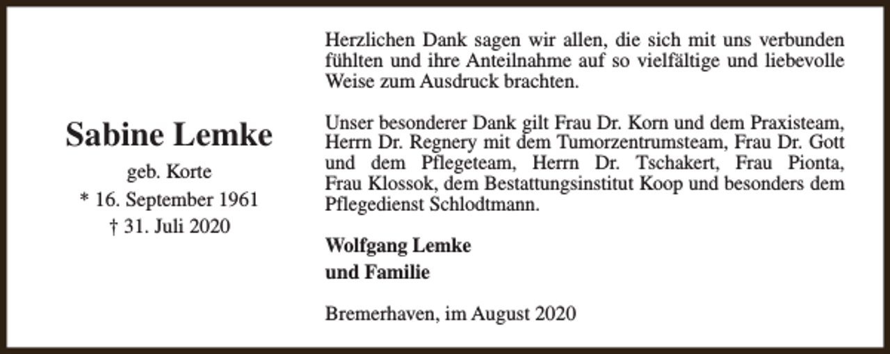 <p>Herzlichen Dank sagen wir allen, die sich mit uns verbunden<br />fühlten und ihre Anteilnahme auf so vielfältige und liebevolle<br />Weise zum Ausdruck brachten.</p><p>Sabine Lemke<br />geb. Korte<br />* 16. September 1961<br />† 31. Juli 2020</p><p>Unser besonderer Dank gilt Frau Dr. Korn und dem Praxisteam,<br />Herrn Dr. Regnery mit dem Tumorzentrumsteam, Frau Dr. Gott<br />und dem Pflegeteam, Herrn Dr. Tschakert, Frau Pionta,<br />Frau Klossok, dem Bestattungsinstitut Koop und besonders dem<br />Pflegedienst Schlodtmann.<br />Wolfgang Lemke<br />und Familie<br />Bremerhaven, im August 2020</p>