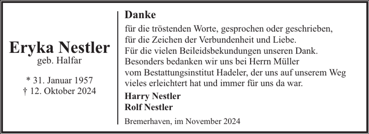 <p>Danke</p><p>Eryka Nestler<br />geb. Halfar</p><p>* 31. Januar 1957<br />† 12. Oktober 2024</p><p>für die tröstenden Worte, gesprochen oder geschrieben,<br />für die Zeichen der Verbundenheit und Liebe.<br />Für die vielen Beileidsbekundungen unseren Dank.<br />Besonders bedanken wir uns bei Herrn Müller<br />vom Bestattungsinstitut Hadeler, der uns auf unserem Weg<br />vieles erleichtert hat und immer für uns da war.<br />Harry Nestler<br />Rolf Nestler<br />Bremerhaven, im November 2024</p>