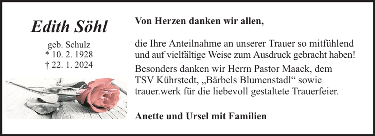 <p>Edith Söhl<br />geb. Schulz<br />* 10. 2. 1928<br />† 22. 1. 2024</p><p>Von Herzen danken wir allen,<br />die Ihre Anteilnahme an unserer Trauer so mitfühlend<br />und auf vielfältige Weise zum Ausdruck gebracht haben!<br />Besonders danken wir Herrn Pastor Maack, dem<br />TSV Kührstedt, „Bärbels Blumenstadl“ sowie<br />trauer.werk für die liebevoll gestaltete Trauerfeier.<br />Anette und Ursel mit Familien</p>