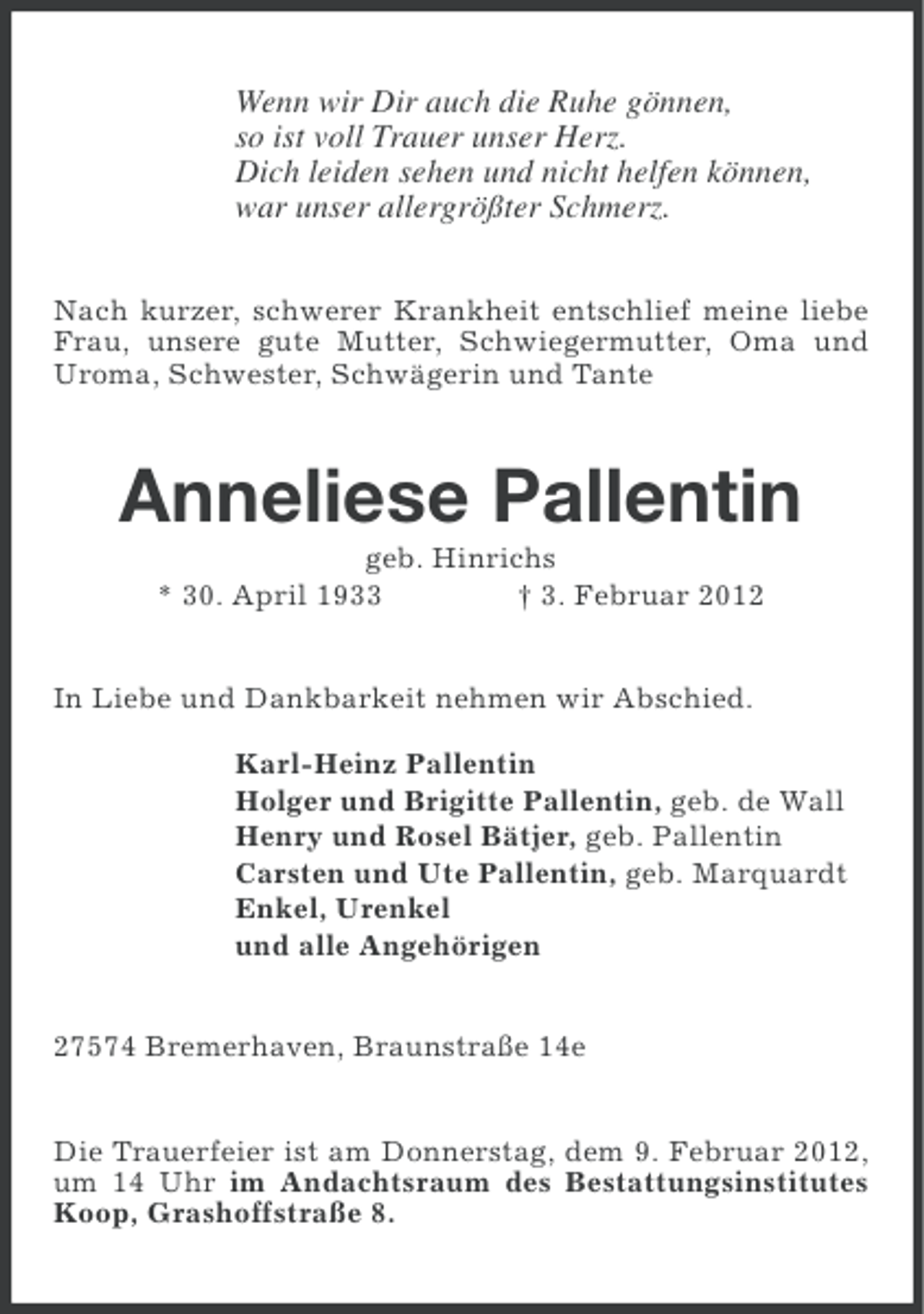 <p>Wenn wir Dir auch die Ruhe gönnen,<br />so ist voll Trauer unser Herz.<br />Dich leiden sehen und nicht helfen können,<br />war unser allergrößter Schmerz.<br />Nach kurzer, schwerer Krankheit entschlief meine liebe<br />Frau, unsere gute Mutter, Schwiegermutter, Oma und<br />Uroma, Schwester, Schwägerin und Tante</p><p>Anneliese Pallentin<br />geb. Hinrichs<br />* 30. April 1933<br />† 3. Februar 2012<br />In Liebe und Dankbarkeit nehmen wir Abschied.<br />Karl-Heinz Pallentin<br />Holger und Brigitte Pallentin, geb. de Wall<br />Henry und Rosel Bätjer, geb. Pallentin<br />Carsten und Ute Pallentin, geb. Marquardt<br />Enkel, Urenkel<br />und alle Angehörigen<br />27574 Bremerhaven, Braunstraße 14e<br />Die Trauerfeier ist am Donnerstag, dem 9. Februar 2012,<br />um 14 Uhr im Andachtsraum des Bestattungsinstitutes<br />Koop, Grashoffstraße 8.</p>
