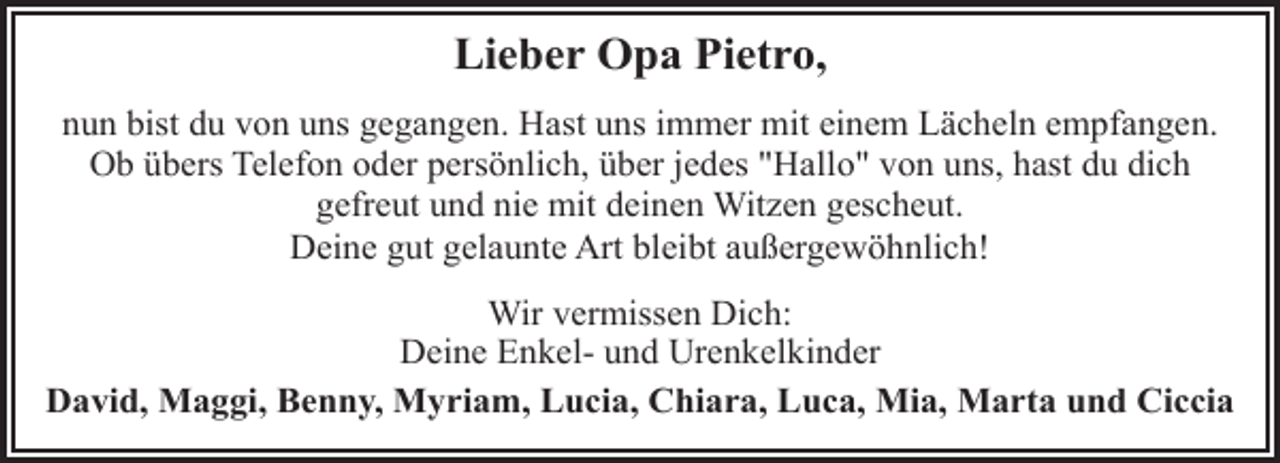 <p>Lieber Opa Pietro,<br />nun bist du von uns gegangen. Hast uns immer mit einem Lächeln empfangen.<br />Ob übers Telefon oder persönlich, über jedes "Hallo" von uns, hast du dich<br />gefreut und nie mit deinen Witzen gescheut.<br />Deine gut gelaunte Art bleibt außergewöhnlich!<br />Wir vermissen Dich:<br />Deine Enkel- und Urenkelkinder<br />David, Maggi, Benny, Myriam, Lucia, Chiara, Luca, Mia, Marta und Ciccia</p>