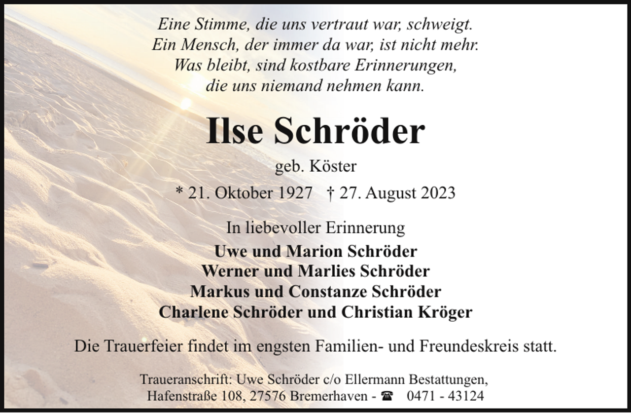 <p>Eine Stimme, die uns vertraut war, schweigt.<br />Ein Mensch, der immer da war, ist nicht mehr.<br />Was bleibt, sind kostbare Erinnerungen,<br />die uns niemand nehmen kann.</p><p>Ilse Schröder<br />geb. Köster</p><p>* 21. Oktober 1927 † 27. August 2023<br />In liebevoller Erinnerung<br />Uwe und Marion Schröder<br />Werner und Marlies Schröder<br />Markus und Constanze Schröder<br />Charlene Schröder und Christian Kröger<br />Die Trauerfeier findet im engsten Familien- und Freundeskreis statt.<br />Traueranschrift: Uwe Schröder c/o Ellermann Bestattungen,<br />Hafenstraße 108, 27576 Bremerhaven - ( 0471 - 43124</p>