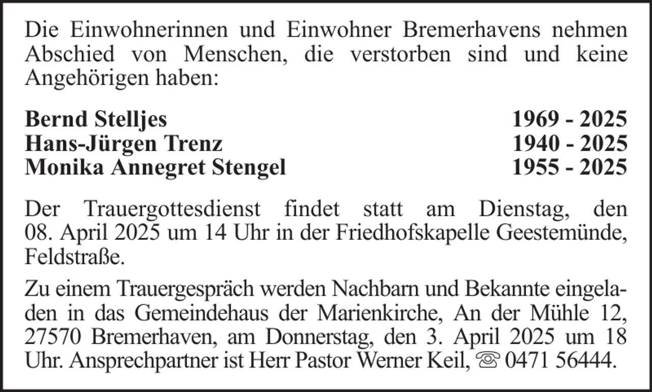 <p>Die Einwohnerinnen und Einwohner Bremerhavens nehmen<br />Abschied von Menschen, die verstorben sind und keine<br />Angehörigen haben:<br />Bernd Stelljes<br />Hans-Jürgen Trenz<br />Monika Annegret Stengel</p><p>1969 - 2025<br />1940 - 2025<br />1955 - 2025</p><p>Der Trauergottesdienst findet statt am Dienstag, den<br />08. April 2025 um 14 Uhr in der Friedhofskapelle Geestemünde,<br />Feldstraße.<br />Zu einem Trauergespräch werden Nachbarn und Bekannte eingeladen in das Gemeindehaus der Marienkirche, An der Mühle 12,<br />27570 Bremerhaven, am Donnerstag, den 3. April 2025 um 18<br />Uhr. Ansprechpartner ist Herr Pastor Werner Keil, 0471 56444.</p>