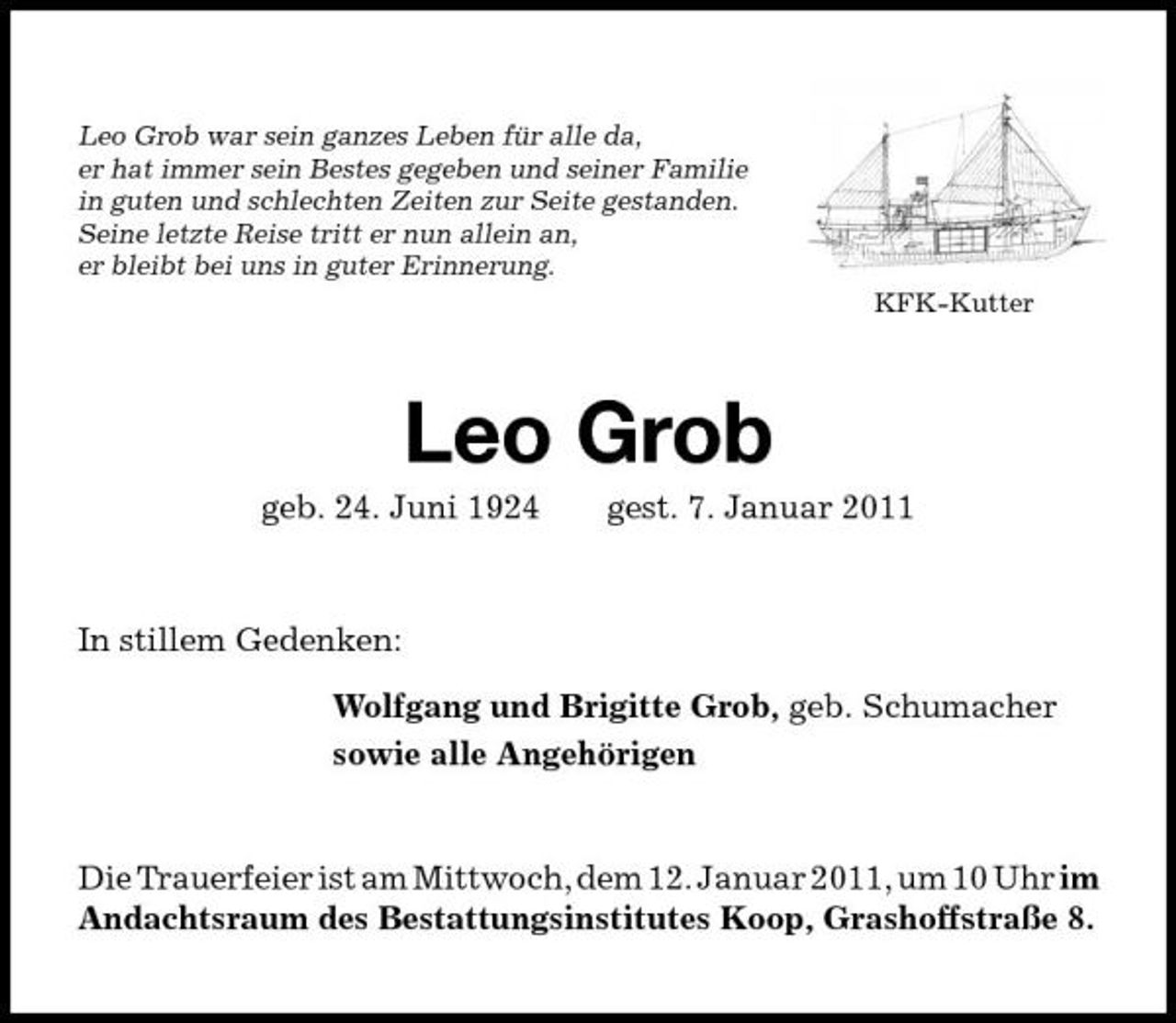 <p>Leo Grob war sein ganzes Leben für alle da, er hat immer sein Bestes gegeben und seiner Familie in guten und schlechten Zeiten zur Seite gestanden. Seine letzte Reise tritt er nun allein an, er bleibt bei uns in guter Erinnerung.<br />KFK-Kutter</p><p>Leo Grob<br />geb. 24. Juni 1924 gest. 7. Januar 2011 In stillem Gedenken: Wolfgang und Brigitte Grob, geb. Schumacher sowie alle Angehörigen</p><p>Die Trauerfeier ist am Mittwoch, dem 12. Januar 2011, um 10 Uhr im Andachtsraum des Bestattungsinstitutes Koop, Grashoffstraße 8.</p>