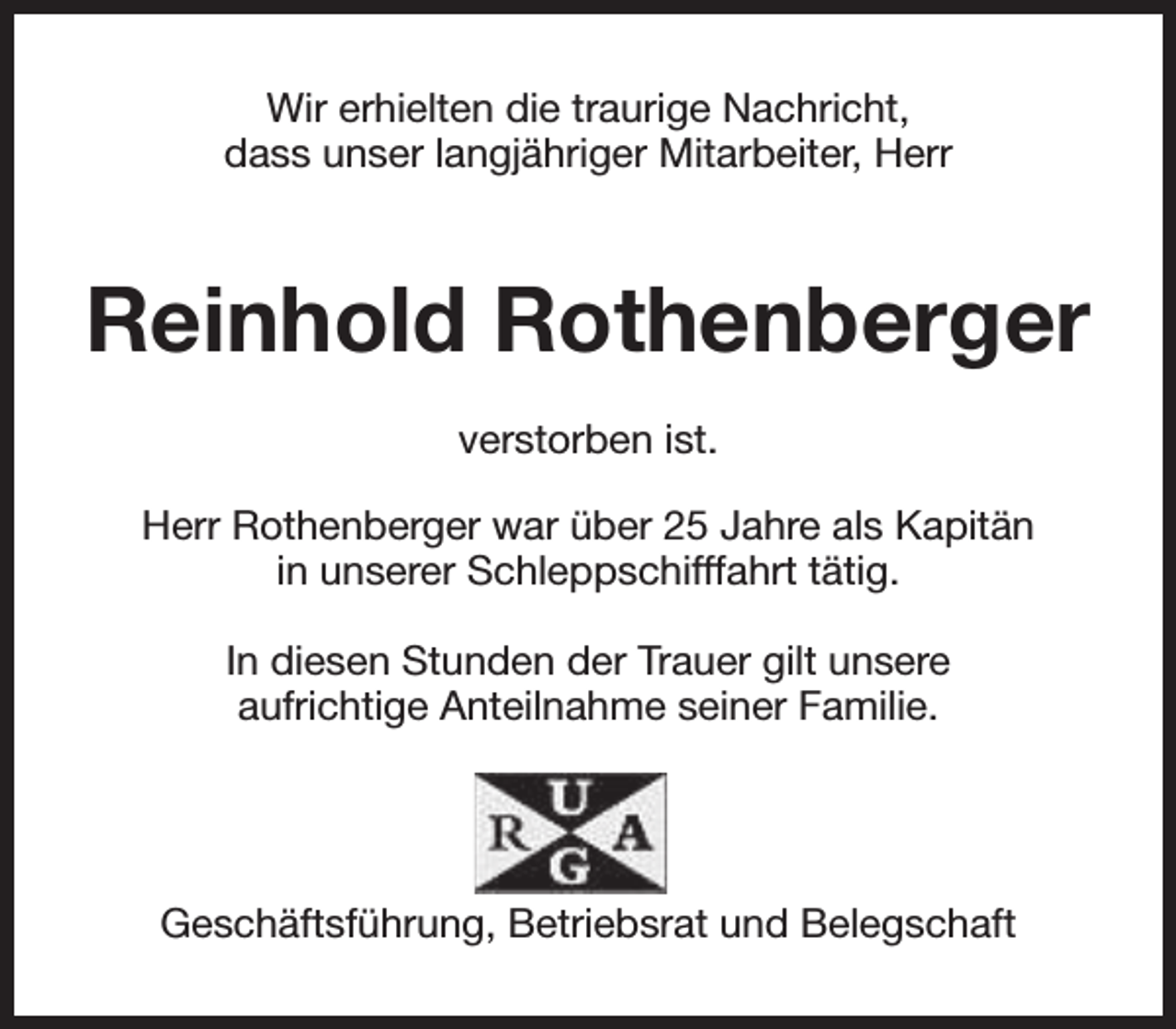 <p>Wir erhielten die traurige Nachricht,<br />dass unser langjähriger Mitarbeiter, Herr</p><p>Reinhold Rothenberger<br />verstorben ist.<br />Herr Rothenberger war über 25 Jahre als Kapitän<br />in unserer Schleppschifffahrt tätig.<br />In diesen Stunden der Trauer gilt unsere<br />aufrichtige Anteilnahme seiner Familie.</p><p>Geschäftsführung, Betriebsrat und Belegschaft</p>