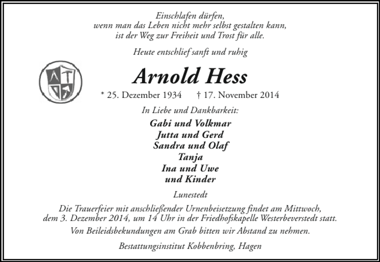 <p>Einschlafen dürfen,<br />wenn man das Leben nicht mehr selbst gestalten kann,<br />ist der Weg zur Freiheit und Trost für alle.<br />Heute entschlief sanft und ruhig</p><p>Arnold Hess</p><p>* 25. Dezember 1934</p><p>† 17. November 2014</p><p>In Liebe und Dankbarkeit:</p><p>Gabi und Volkmar<br />Jutta und Gerd<br />Sandra und Olaf<br />Tanja<br />Ina und Uwe<br />und Kinder</p><p>Lunestedt<br />Die Trauerfeier mit anschließender Urnenbeisetzung findet am Mittwoch,<br />dem 3. Dezember 2014, um 14 Uhr in der Friedhofskapelle Westerbeverstedt statt.<br />Von Beileidsbekundungen am Grab bitten wir Abstand zu nehmen.<br />Bestattungsinstitut Kobbenbring, Hagen</p>