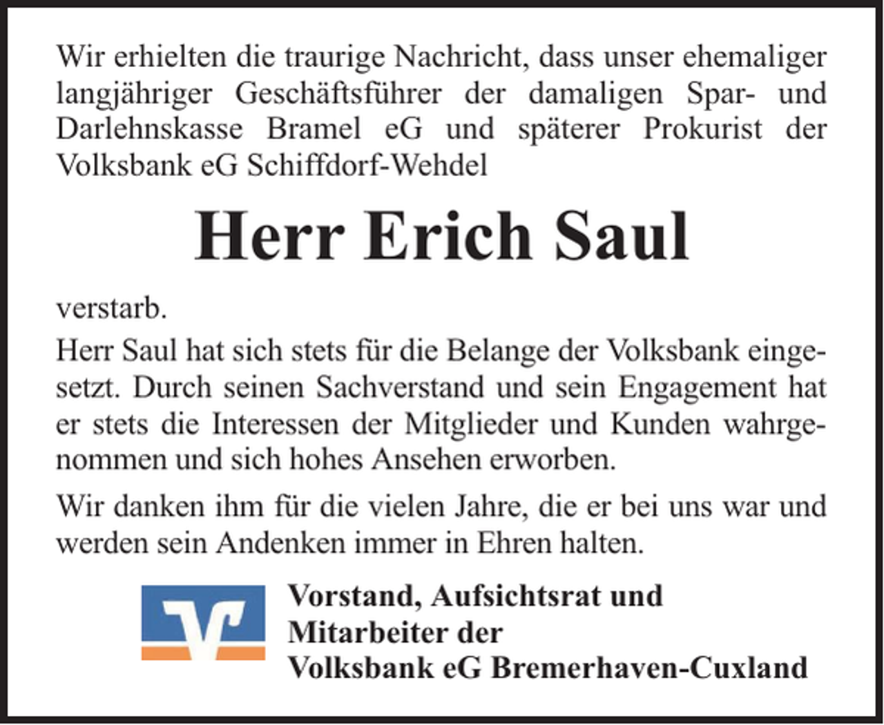 <p>Wir erhielten die traurige Nachricht, dass unser ehemaliger<br />langjähriger Geschäftsführer der damaligen Spar- und<br />Darlehnskasse Bramel eG und späterer Prokurist der<br />Volksbank eG Schiffdorf-Wehdel</p><p>Herr Erich Saul<br />verstarb.<br />Herr Saul hat sich stets für die Belange der Volksbank eingesetzt. Durch seinen Sachverstand und sein Engagement hat<br />er stets die Interessen der Mitglieder und Kunden wahrgenommen und sich hohes Ansehen erworben.<br />Wir danken ihm für die vielen Jahre, die er bei uns war und<br />werden sein Andenken immer in Ehren halten.<br />Vorstand, Aufsichtsrat und<br />Mitarbeiter der<br />Volksbank eG Bremerhaven-Cuxland</p>