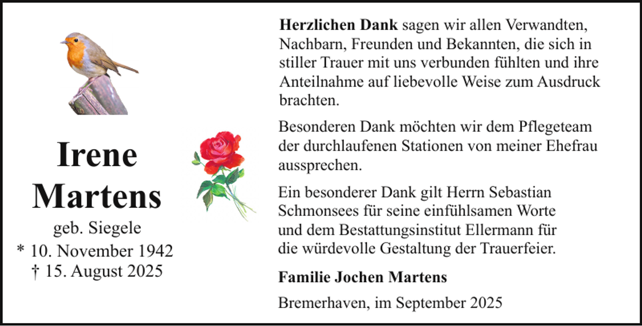 <p>Herzlichen Dank sagen wir allen Verwandten,<br />Nachbarn, Freunden und Bekannten, die sich in<br />stiller Trauer mit uns verbunden fühlten und ihre<br />Anteilnahme auf liebevolle Weise zum Ausdruck<br />brachten.</p><p>Irene<br />Martens</p><p>geb. Siegele<br />* 10. November 1942<br />† 15. August 2025</p><p>Besonderen Dank möchten wir dem Pflegeteam<br />der durchlaufenen Stationen von meiner Ehefrau<br />aussprechen.<br />Ein besonderer Dank gilt Herrn Sebastian<br />Schmonsees für seine einfühlsamen Worte<br />und dem Bestattungsinstitut Ellermann für<br />die würdevolle Gestaltung der Trauerfeier.<br />Familie Jochen Martens<br />Bremerhaven, im September 2025</p>