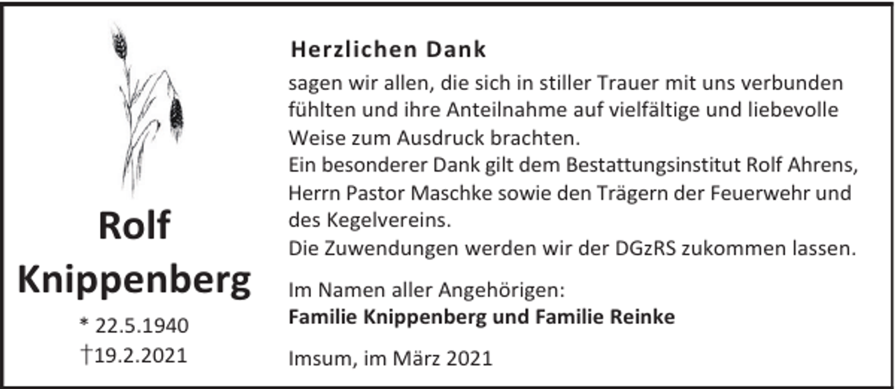<p>Herzlichen Dank</p><p>Rolf<br />Knippenberg<br />* 22.5.1940<br />†19.2.2021</p><p>sagen wir allen, die sich in stiller Trauer mit uns verbunden<br />fühlten und ihre Anteilnahme auf vielfältige und liebevolle<br />Weise zum Ausdruck brachten.<br />Ein besonderer Dank gilt dem Bestattungsinstitut Rolf Ahrens,<br />Herrn Pastor Maschke sowie den Trägern der Feuerwehr und<br />des Kegelvereins.<br />Die Zuwendungen werden wir der DGzRS zukommen lassen.<br />Im Namen aller Angehörigen:<br />Familie Knippenberg und Familie Reinke<br />Imsum, im März 2021</p>