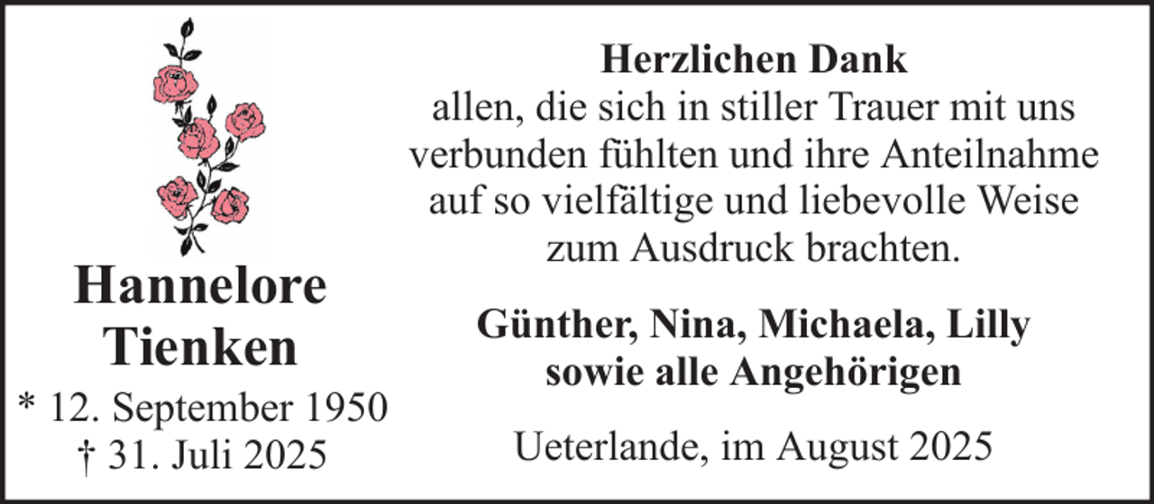 <p>Hannelore<br />Tienken<br />* 12. September 1950<br />† 31. Juli 2025</p>
<p>Herzlichen Dank<br />allen, die sich in stiller Trauer mit uns<br />verbunden fühlten und ihre Anteilnahme<br />auf so vielfältige und liebevolle Weise<br />zum Ausdruck brachten.<br />Günther, Nina, Michaela, Lilly<br />sowie alle Angehörigen<br />Ueterlande, im August 2025</p>