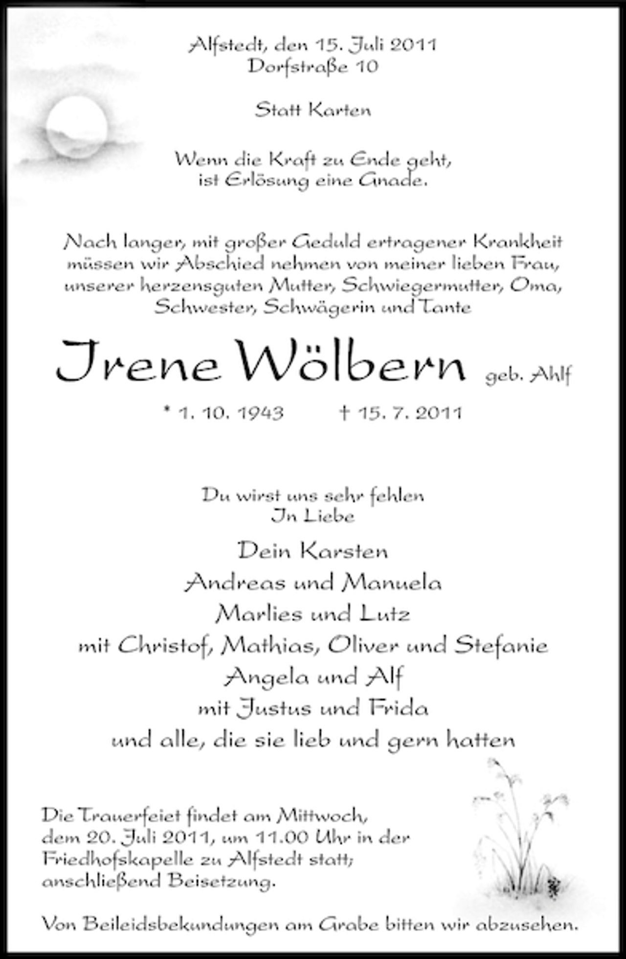 <p>Alfstedt, den 15. Juli 2011<br />Dorfstraße 10<br />Statt Karten<br />Wenn die Kraft zu Ende geht,<br />ist Erlösung eine Gnade.<br />Nach langer, mit großer Geduld ertragener Krankheit<br />müssen wir Abschied nehmen von meiner lieben Frau,<br />unserer herzensguten Mutter, Schwiegermutter, Oma,<br />Schwester, Schwägerin und Tante</p><p>Irene Wölbern<br />* 1. 10. 1943</p><p>geb. Ahlf</p><p>† 15. 7. 2011</p><p>Du wirst uns sehr fehlen<br />In Liebe</p><p>Dein Karsten<br />Andreas und Manuela<br />Marlies und Lutz<br />mit Christof, Mathias, Oliver und Stefanie<br />Angela und Alf<br />mit Justus und Frida<br />und alle, die sie lieb und gern hatten<br />Die Trauerfeiet findet am Mittwoch,<br />dem 20. Juli 2011, um 11.00 Uhr in der<br />Friedhofskapelle zu Alfstedt statt;<br />anschließend Beisetzung.<br />Von Beileidsbekundungen am Grabe bitten wir abzusehen.</p>