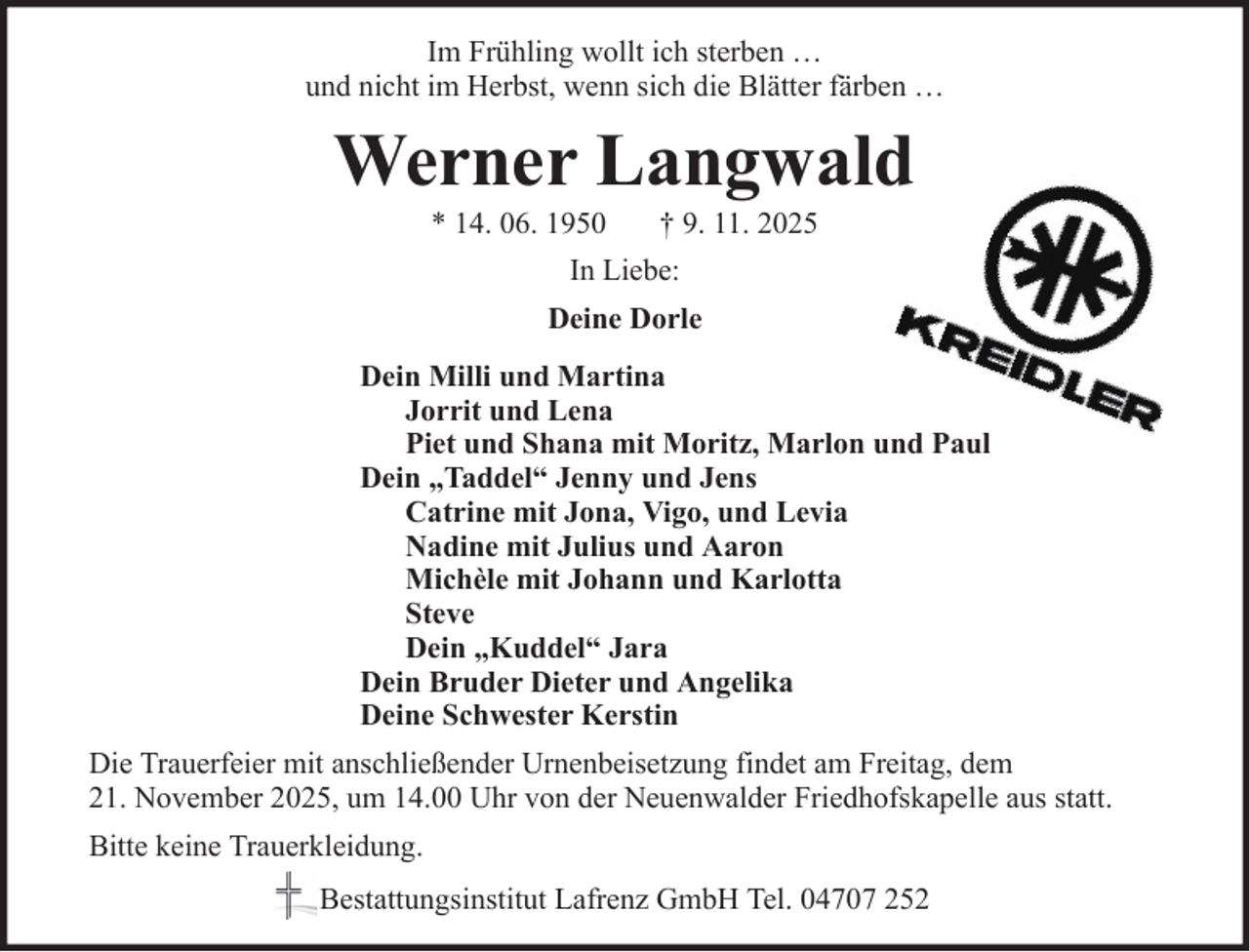 <p>Im Frühling wollt ich sterben …<br />und nicht im Herbst, wenn sich die Blätter färben …</p><p>Werner Langwald<br />* 14. 06. 1950</p><p>† 9. 11. 2025</p><p>In Liebe:<br />Deine Dorle<br />Dein Milli und Martina<br />Jorrit und Lena<br />Piet und Shana mit Moritz, Marlon und Paul<br />Dein „Taddel“ Jenny und Jens<br />Catrine mit Jona, Vigo, und Levia<br />Nadine mit Julius und Aaron<br />Michèle mit Johann und Karlotta<br />Steve<br />Dein „Kuddel“ Jara<br />Dein Bruder Dieter und Angelika<br />Deine Schwester Kerstin<br />Die Trauerfeier mit anschließender Urnenbeisetzung findet am Freitag, dem<br />21. November 2025, um 14.00 Uhr von der Neuenwalder Friedhofskapelle aus statt.<br />Bitte keine Trauerkleidung.<br />Bestattungsinstitut Lafrenz GmbH Tel. 04707 252</p>