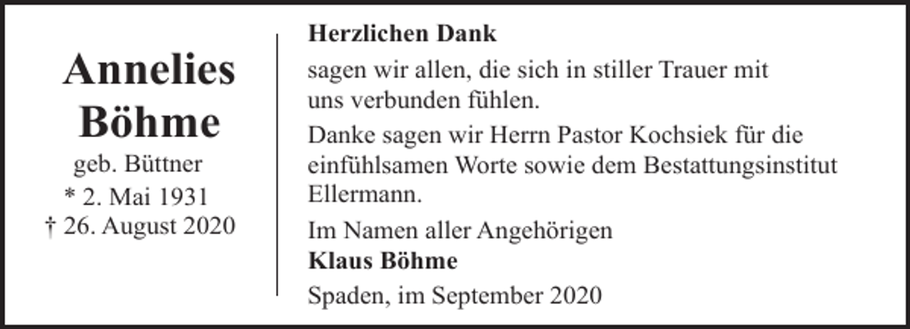 <p>Annelies<br />Böhme</p><p>geb. Büttner<br />* 2. Mai 1931<br />† 26. August 2020</p><p>Herzlichen Dank<br />sagen wir allen, die sich in stiller Trauer mit<br />uns verbunden fühlen.<br />Danke sagen wir Herrn Pastor Kochsiek für die<br />einfühlsamen Worte sowie dem Bestattungsinstitut<br />Ellermann.<br />Im Namen aller Angehörigen<br />Klaus Böhme<br />Spaden, im September 2020</p>