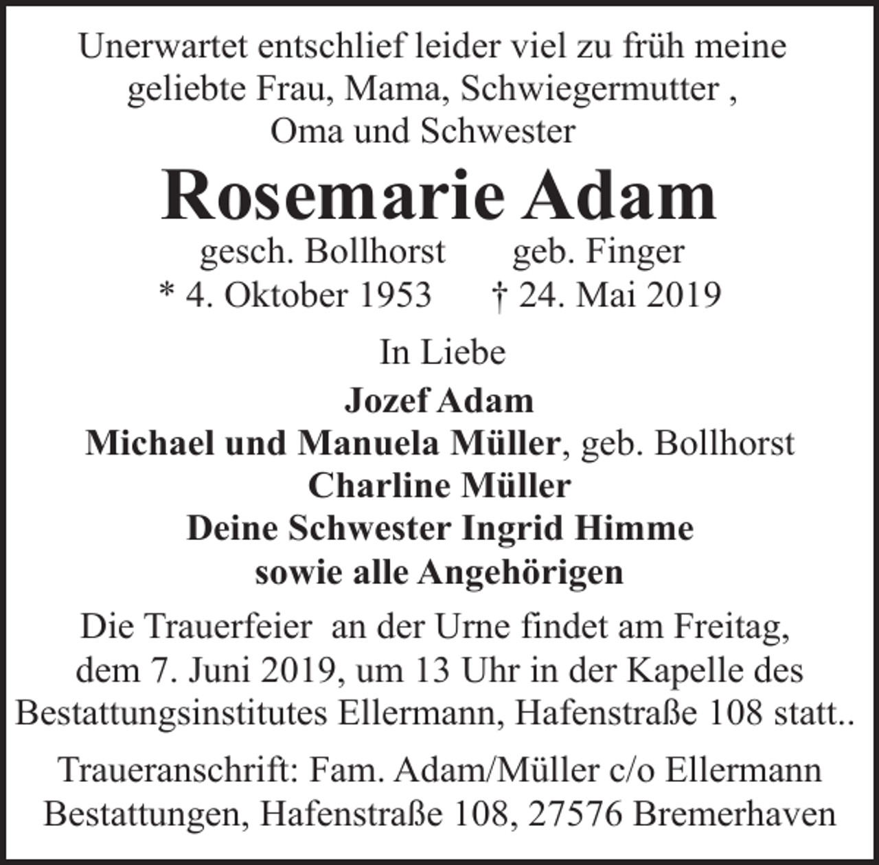 <p>Unerwartet entschlief leider viel zu früh meine<br />geliebte Frau, Mama, Schwiegermutter ,<br />Oma und Schwester</p><p>Rosemarie Adam</p><p>gesch. Bollhorst<br />* 4. Oktober 1953</p><p>geb. Finger<br />† 24. Mai 2019</p><p>In Liebe<br />Jozef Adam<br />Michael und Manuela Müller, geb. Bollhorst<br />Charline Müller<br />Deine Schwester Ingrid Himme<br />sowie alle Angehörigen<br />Die Trauerfeier an der Urne findet am Freitag,<br />dem 7. Juni 2019, um 13 Uhr in der Kapelle des<br />Bestattungsinstitutes Ellermann, Hafenstraße 108 statt..<br />Traueranschrift: Fam. Adam/Müller c/o Ellermann<br />Bestattungen, Hafenstraße 108, 27576 Bremerhaven</p>