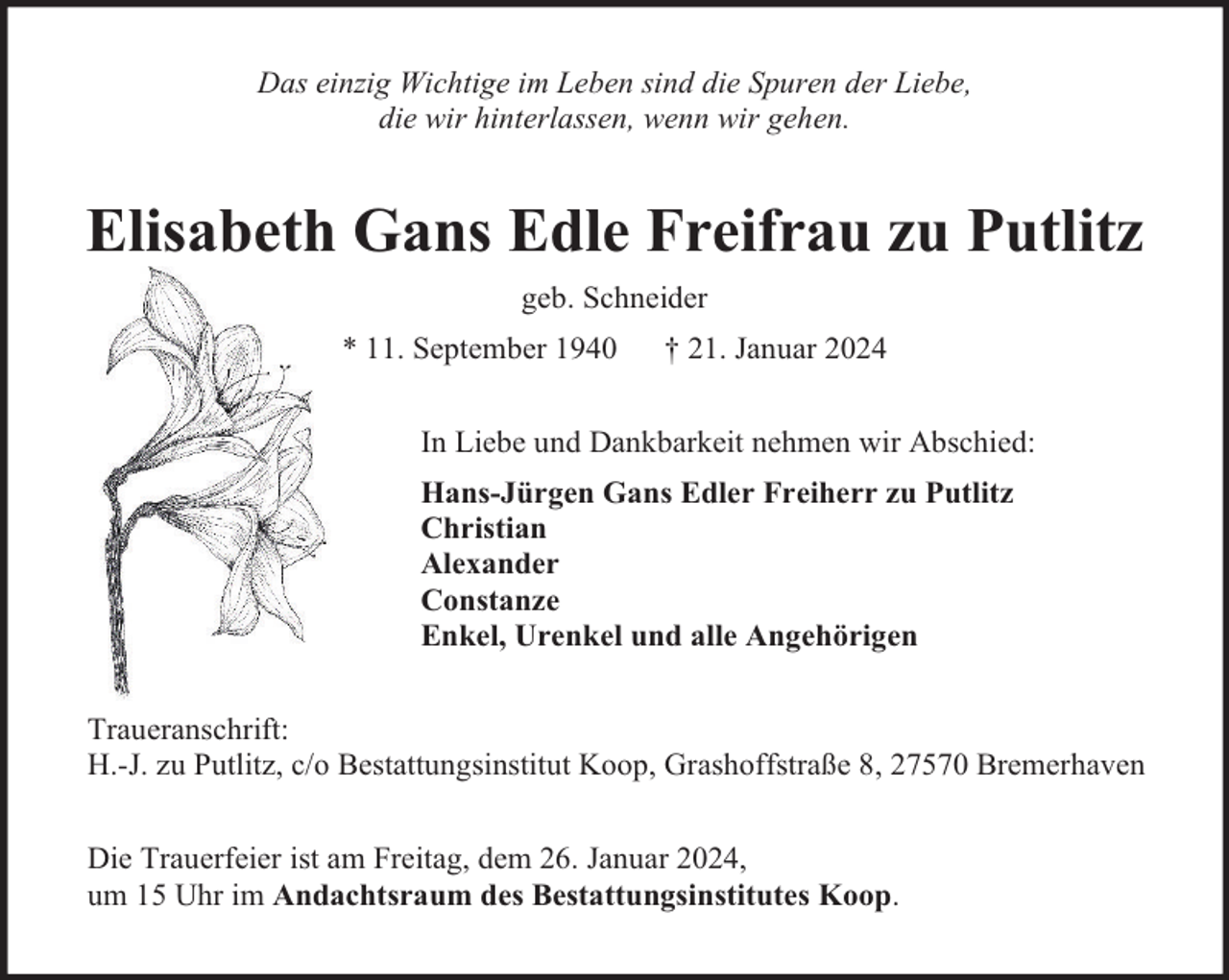 <p>Das einzig Wichtige im Leben sind die Spuren der Liebe,<br />die wir hinterlassen, wenn wir gehen.</p><p>Elisabeth Gans Edle Freifrau zu Putlitz<br />geb. Schneider<br />* 11. September 1940</p><p>† 21. Januar 2024</p><p>In Liebe und Dankbarkeit nehmen wir Abschied:<br />Hans-Jürgen Gans Edler Freiherr zu Putlitz<br />Christian<br />Alexander<br />Constanze<br />Enkel, Urenkel und alle Angehörigen<br />Traueranschrift:<br />H.-J. zu Putlitz, c/o Bestattungsinstitut Koop, Grashoffstraße 8, 27570 Bremerhaven<br />Die Trauerfeier ist am Freitag, dem 26. Januar 2024,<br />um 15 Uhr im Andachtsraum des Bestattungsinstitutes Koop.</p>