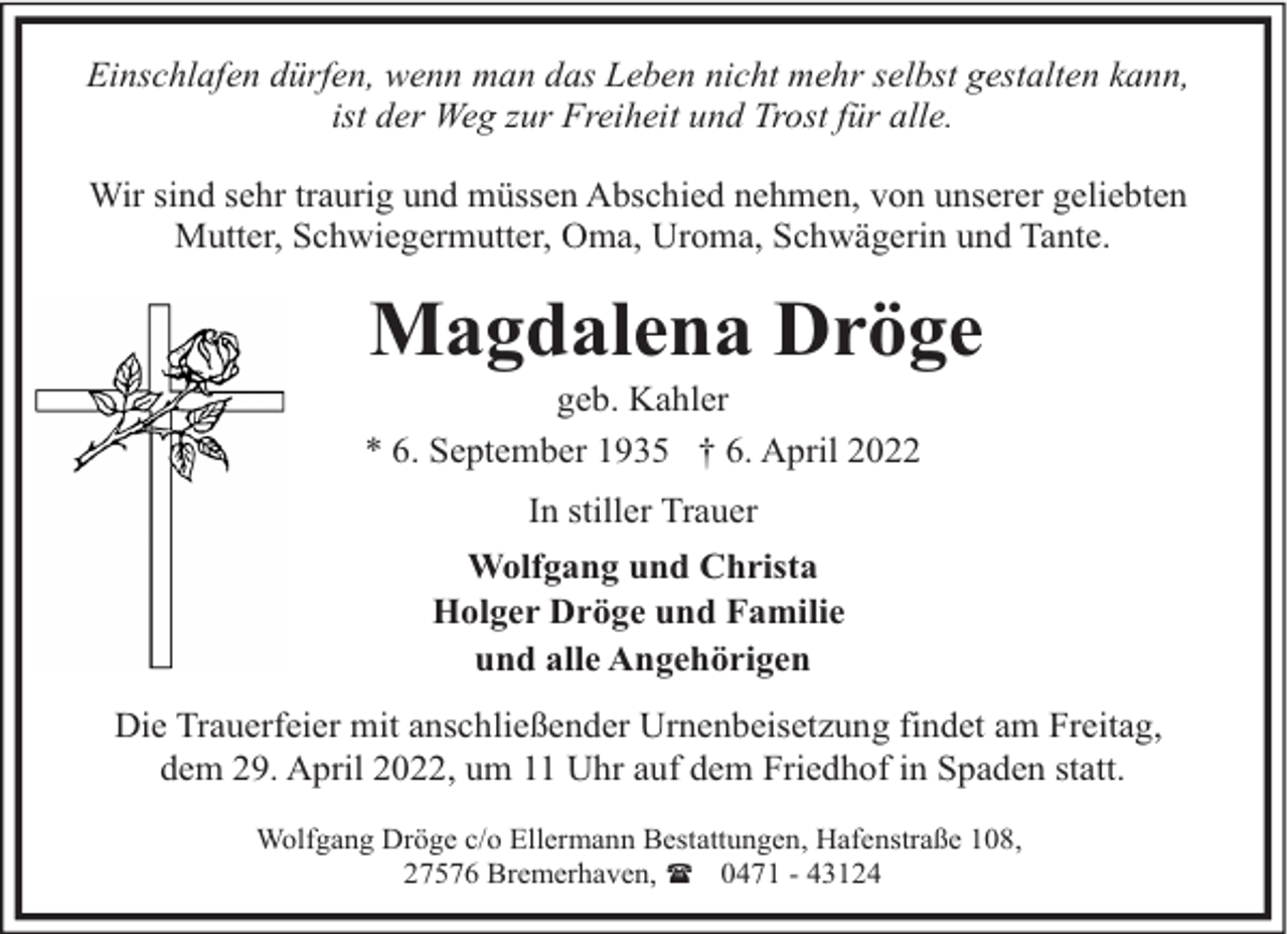 <p>Einschlafen dürfen, wenn man das Leben nicht mehr selbst gestalten kann,<br />ist der Weg zur Freiheit und Trost für alle.<br />Wir sind sehr traurig und müssen Abschied nehmen, von unserer geliebten<br />Mutter, Schwiegermutter, Oma, Uroma, Schwägerin und Tante.</p><p>Magdalena Dröge</p><p>geb. Kahler<br />* 6. September 1935 † 6. April 2022<br />In stiller Trauer<br />Wolfgang und Christa<br />Holger Dröge und Familie<br />und alle Angehörigen</p><p>Die Trauerfeier mit anschließender Urnenbeisetzung findet am Freitag,<br />dem 29. April 2022, um 11 Uhr auf dem Friedhof in Spaden statt.<br />Wolfgang Dröge c/o Ellermann Bestattungen, Hafenstraße 108,<br />27576 Bremerhaven, ( 0471 - 43124</p>