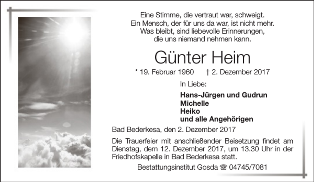 <p>Eine Stimme, die vertraut war, schweigt.<br />Ein Mensch, der für uns da war, ist nicht mehr.<br />Was bleibt, sind liebevolle Erinnerungen,<br />die uns niemand nehmen kann.</p><p>Günter Heim</p><p>* 19. Februar 1960</p><p>† 2. Dezember 2017</p><p>In Liebe:<br />Hans-Jürgen und Gudrun<br />Michelle<br />Heiko<br />und alle Angehörigen<br />Bad Bederkesa, den 2. Dezember 2017<br />Die Trauerfeier mit anschließender Beisetzung findet am<br />Dienstag, dem 12. Dezember 2017, um 13.30 Uhr in der<br />Friedhofskapelle in Bad Bederkesa statt.<br />Bestattungsinstitut Gosda s 04745/7081</p>