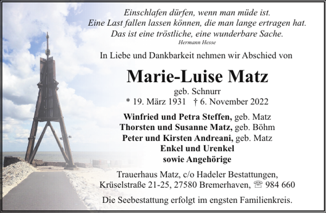 <p>Einschlafen dürfen, wenn man müde ist.<br />Eine Last fallen lassen können, die man lange ertragen hat.<br />Das ist eine tröstliche, eine wunderbare Sache.<br />Hermann Hesse</p><p>In Liebe und Dankbarkeit nehmen wir Abschied von</p><p>Marie-Luise Matz</p><p>geb. Schnurr<br />* 19. März 1931 † 6. November 2022<br />Winfried und Petra Steffen, geb. Matz<br />Thorsten und Susanne Matz, geb. Böhm<br />Peter und Kirsten Andreani, geb. Matz<br />Enkel und Urenkel<br />sowie Angehörige<br />Trauerhaus Matz, c/o Hadeler Bestattungen,<br />Krüselstraße 21-25, 27580 Bremerhaven, ' 984 660<br />Die Seebestattung erfolgt im engsten Familienkreis.</p>