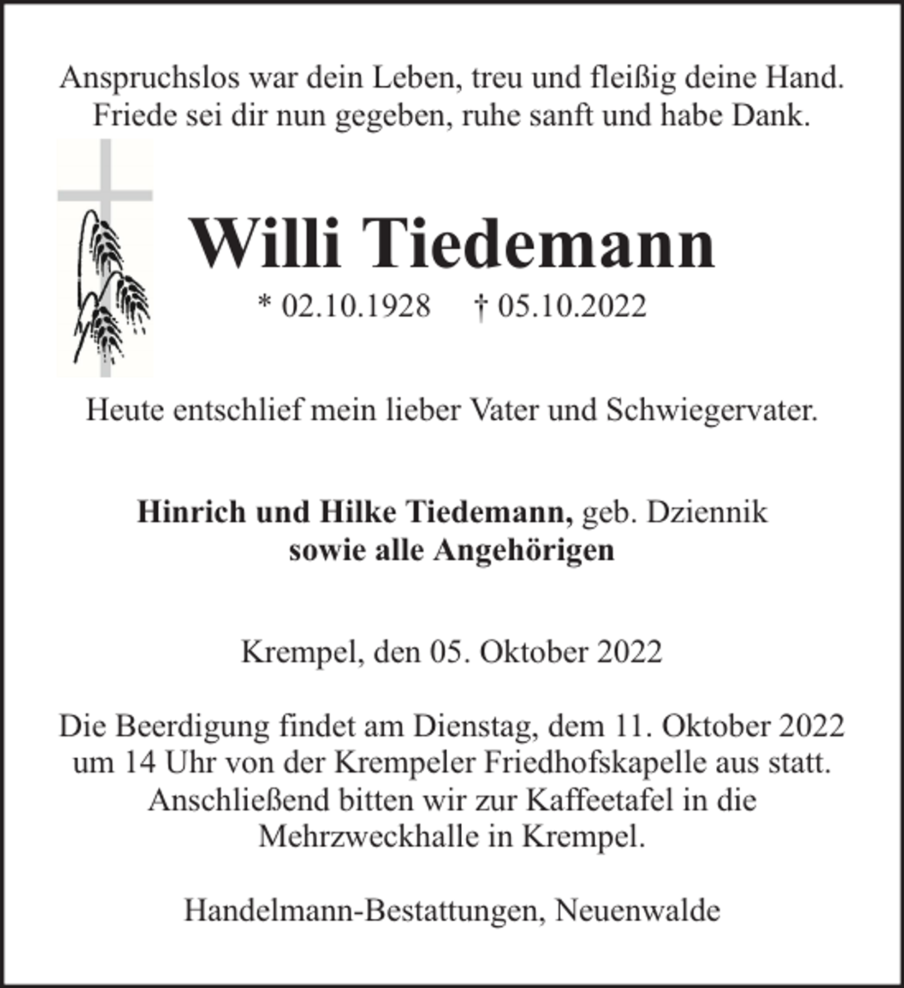 <p>Anspruchslos war dein Leben, treu und fleißig deine Hand.<br />Friede sei dir nun gegeben, ruhe sanft und habe Dank.</p><p>Willi Tiedemann<br />* 02.10.1928</p><p>† 05.10.2022</p><p>Heute entschlief mein lieber Vater und Schwiegervater.<br />Hinrich und Hilke Tiedemann, geb. Dziennik<br />sowie alle Angehörigen<br />Krempel, den 05. Oktober 2022<br />Die Beerdigung findet am Dienstag, dem 11. Oktober 2022<br />um 14 Uhr von der Krempeler Friedhofskapelle aus statt.<br />Anschließend bitten wir zur Kaffeetafel in die<br />Mehrzweckhalle in Krempel.<br />Handelmann-Bestattungen, Neuenwalde</p>