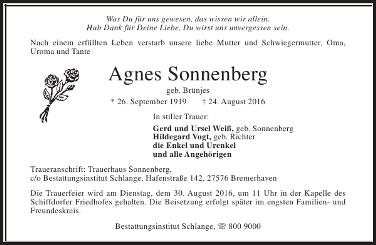 <p>Was Du für uns gewesen, das wissen wir allein.<br />Hab Dank für Deine Liebe, Du wirst uns unvergessen sein.<br />Nach einem erfüllten Leben verstarb unsere liebe Mutter und Schwiegermutter, Oma,<br />Uroma und Tante</p><p>Agnes Sonnenberg<br />geb. Brünjes<br />* 26. September 1919<br />† 24. August 2016</p><p>In stiller Trauer:<br />Gerd und Ursel Weiß, geb. Sonnenberg<br />Hildegard Vogt, geb. Richter<br />die Enkel und Urenkel<br />und alle Angehörigen<br />Traueranschrift: Trauerhaus Sonnenberg,<br />c/o Bestattungsinstitut Schlange, Hafenstraße 142, 27576 Bremerhaven<br />Die Trauerfeier wird am Dienstag, dem 30. August 2016, um 11 Uhr in der Kapelle des<br />Schiffdorfer Friedhofes gehalten. Die Beisetzung erfolgt später im engsten Familien- und<br />Freundeskreis.<br />Bestattungsinstitut Schlange, s 800 9000</p>