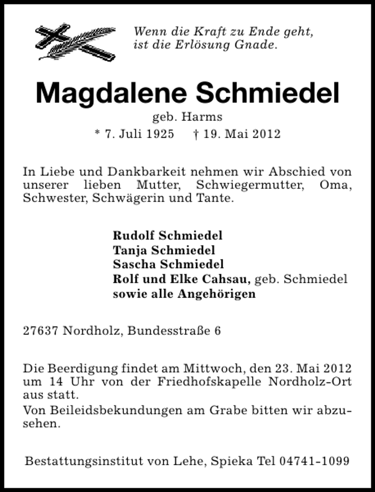 <p>Wenn die Kraft zu Ende geht,<br />ist die Erlösung Gnade.</p><p>Magdalene Schmiedel<br />geb. Harms<br />* 7. Juli 1925 † 19. Mai 2012</p><p>In Liebe und Dankbarkeit nehmen wir Abschied von<br />unserer lieben Mutter, Schwiegermutter, Oma,<br />Schwester, Schwägerin und Tante.<br />Rudolf Schmiedel<br />Tanja Schmiedel<br />Sascha Schmiedel<br />Rolf und Elke Cahsau, geb. Schmiedel<br />sowie alle Angehörigen<br />27637 Nordholz, Bundesstraße 6<br />Die Beerdigung findet am Mittwoch, den 23. Mai 2012<br />um 14 Uhr von der Friedhofskapelle Nordholz-Ort<br />aus statt.<br />Von Beileidsbekundungen am Grabe bitten wir abzusehen.<br />Bestattungsinstitut von Lehe, Spieka Tel 04741-1099</p>