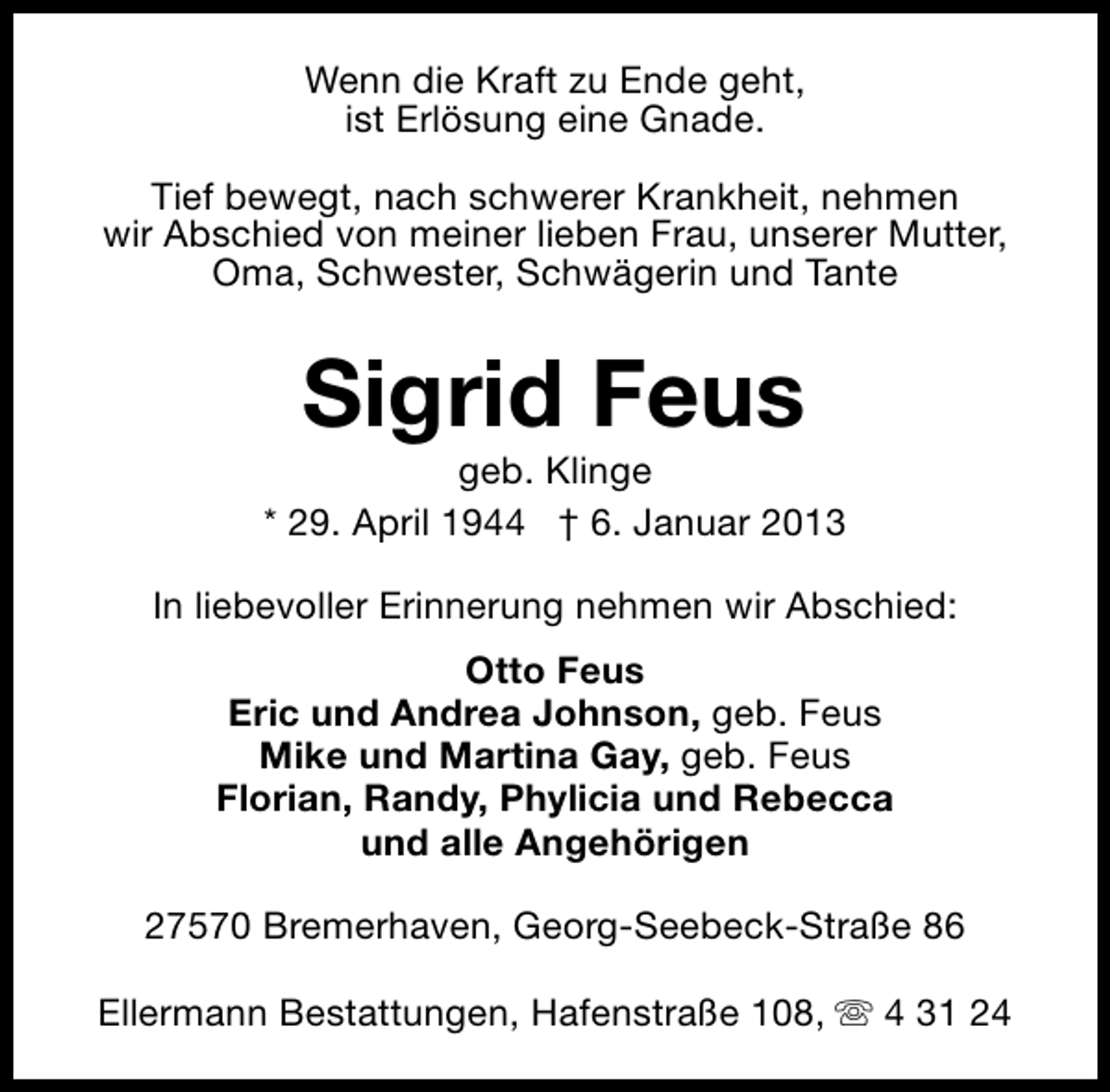 <p>Wenn die Kraft zu Ende geht,<br />ist Erlösung eine Gnade.<br />Tief bewegt, nach schwerer Krankheit, nehmen<br />wir Abschied von meiner lieben Frau, unserer Mutter,<br />Oma, Schwester, Schwägerin und Tante</p>
<p>Sigrid Feus</p>
<p>geb. Klinge<br />* 29. April 1944 † 6. Januar 2013<br />In liebevoller Erinnerung nehmen wir Abschied:<br />Otto Feus<br />Eric und Andrea Johnson, geb. Feus<br />Mike und Martina Gay, geb. Feus<br />Florian, Randy, Phylicia und Rebecca<br />und alle Angehörigen<br />27570 Bremerhaven, Georg-Seebeck-Straße 86<br />Ellermann Bestattungen, Hafenstraße 108, s 4 31 24</p>