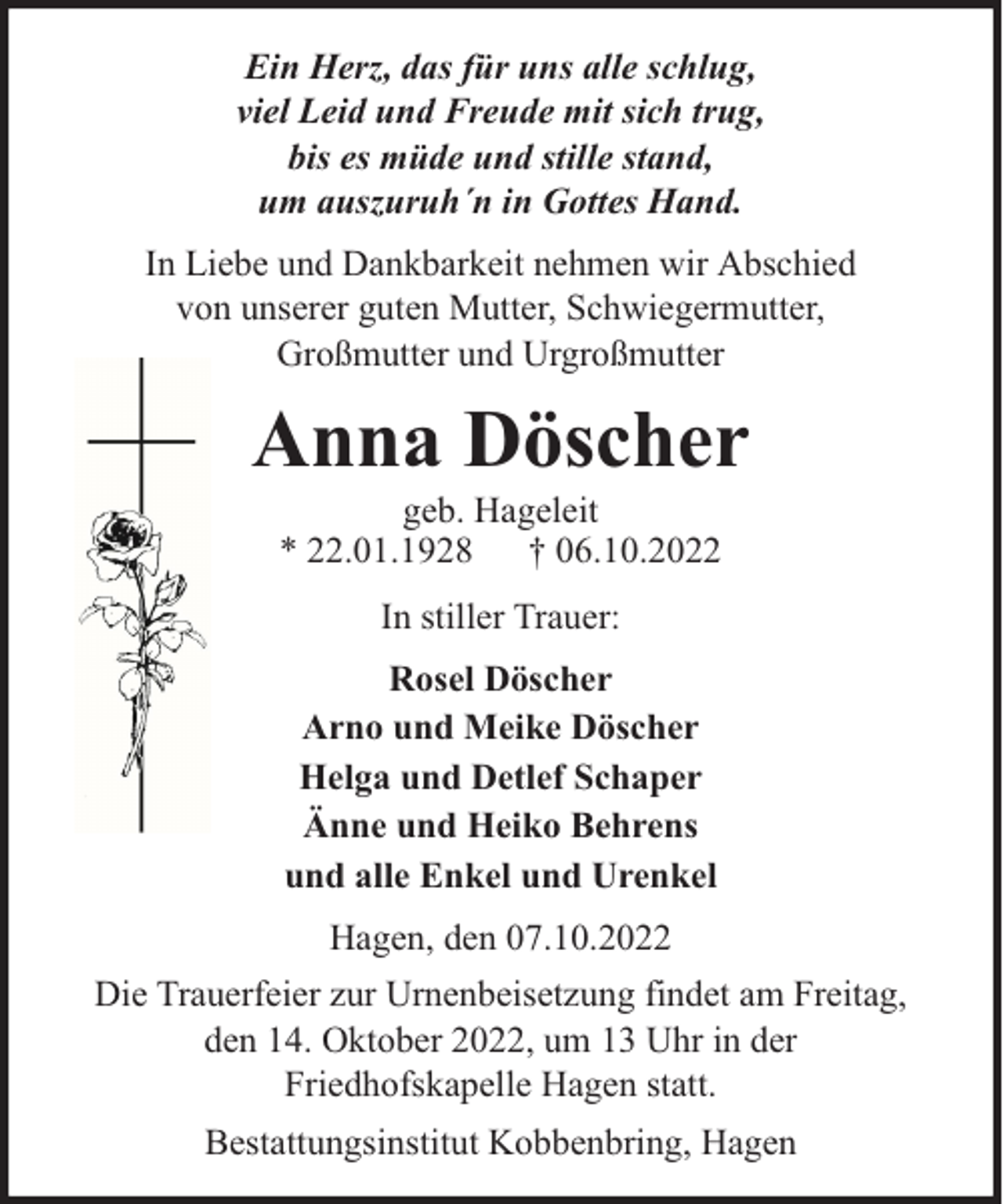 <p>Ein Herz, das für uns alle schlug,<br />viel Leid und Freude mit sich trug,<br />bis es müde und stille stand,<br />um auszuruh´n in Gottes Hand.<br />In Liebe und Dankbarkeit nehmen wir Abschied<br />von unserer guten Mutter, Schwiegermutter,<br />Großmutter und Urgroßmutter</p><p>Anna Döscher<br />geb. Hageleit<br />* 22.01.1928 † 06.10.2022<br />In stiller Trauer:<br />Rosel Döscher<br />Arno und Meike Döscher<br />Helga und Detlef Schaper<br />Änne und Heiko Behrens<br />und alle Enkel und Urenkel<br />Hagen, den 07.10.2022<br />Die Trauerfeier zur Urnenbeisetzung findet am Freitag,<br />den 14. Oktober 2022, um 13 Uhr in der<br />Friedhofskapelle Hagen statt.<br />Bestattungsinstitut Kobbenbring, Hagen</p>