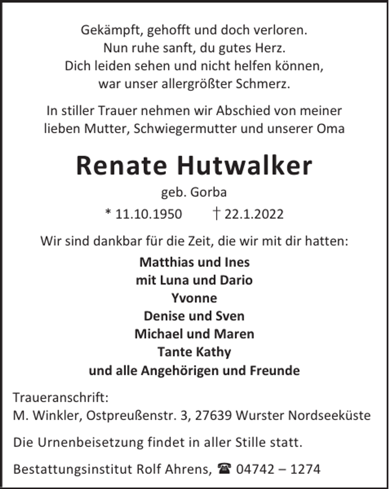 <p>Gekämpft, gehofft und doch verloren.<br />Nun ruhe sanft, du gutes Herz.<br />Dich leiden sehen und nicht helfen können,<br />war unser allergrößter Schmerz.<br />In stiller Trauer nehmen wir Abschied von meiner<br />lieben Mutter, Schwiegermutter und unserer Oma</p><p>Renate Hutwalker<br />geb. Gorba<br />* 11.10.1950<br />† 22.1.2022</p><p>Wir sind dankbar für die Zeit, die wir mit dir hatten:<br />Matthias und Ines<br />mit Luna und Dario<br />Yvonne<br />Denise und Sven<br />Michael und Maren<br />Tante Kathy<br />und alle Angehörigen und Freunde<br />Traueranschrift:<br />M. Winkler, Ostpreußenstr. 3, 27639 Wurster Nordseeküste<br />Die Urnenbeisetzung findet in aller Stille statt.<br />Bestattungsinstitut Rolf Ahrens,  04742 – 1274</p>