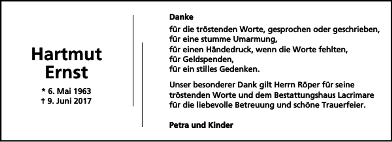<p>Danke</p><p>Hartmut<br />Ernst<br />* 6. Mai 1963<br />† 9. Juni 2017</p><p>für die tröstenden Worte, gesprochen oder geschrieben,<br />für eine stumme Umarmung,<br />für einen Händedruck, wenn die Worte fehlten,<br />für Geldspenden,<br />für ein stilles Gedenken.<br />Unser besonderer Dank gilt Herrn Röper für seine<br />tröstenden Worte und dem Bestattungshaus Lacrimare<br />für die liebevolle Betreuung und schöne Trauerfeier.<br />Petra und Kinder</p>