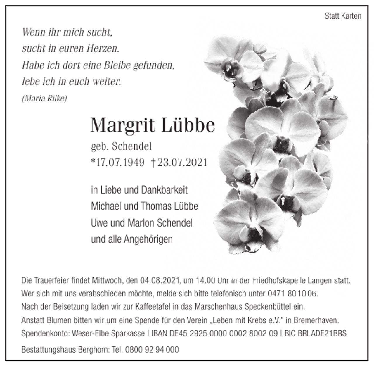 <p>Statt Karten</p>
<p>Wenn ihr mich sucht,<br />sucht in euren Herzen.<br />Habe ich dort eine Bleibe gefunden,<br />lebe ich in euch weiter.<br />(Maria Rilke)</p>
<p>Margrit Lübbe<br />geb. Schendel<br />* 17.07.1949 † 23.07.2021<br />in Liebe und Dankbarkeit<br />Michael und Thomas Lübbe<br />Uwe und Marlon Schendel<br />und alle Angehörigen</p>
<p>Die Trauerfeier findet Mittwoch, den 04.08.2021, um 14.00 Uhr in der<br />Friedhofskapelle Langen statt.<br />Wer sich mit uns verabschieden möchte, melde sich bitte telefonisch unter 0471 80 10 06.</p>
<p><br />Nach der Beisetzung laden wir zur Kaffeetafel in das Marschenhaus Speckenbüttel ein.<br />Anstatt Blumen bitten wir um eine Spende für den Verein „Leben mit Krebs e.V.” in Bremerhaven.<br />Spendenkonto: Weser-Elbe Sparkasse | IBAN DE45 2925 0000 0002 8002 09 | BIC BRLADE21BRS<br />Bestattungshaus Berghorn: Tel. 0800 92 94 000</p>