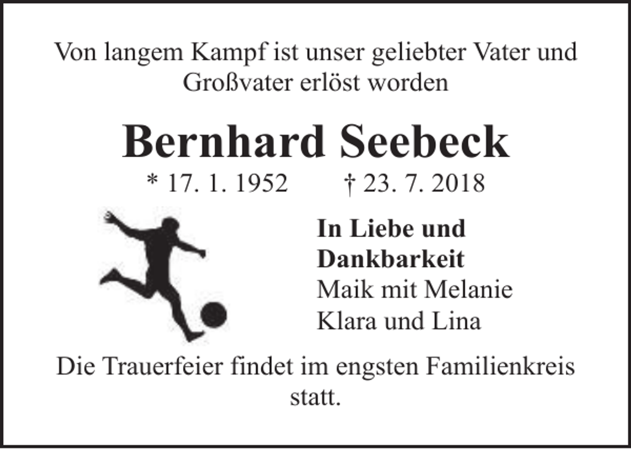 <p>Von langem Kampf ist unser geliebter Vater und<br />Großvater erlöst worden</p><p>Bernhard Seebeck<br />* 17. 1. 1952</p><p>† 23. 7. 2018</p><p>In Liebe und<br />Dankbarkeit<br />Maik mit Melanie<br />Klara und Lina<br />Die Trauerfeier findet im engsten Familienkreis<br />statt.</p>