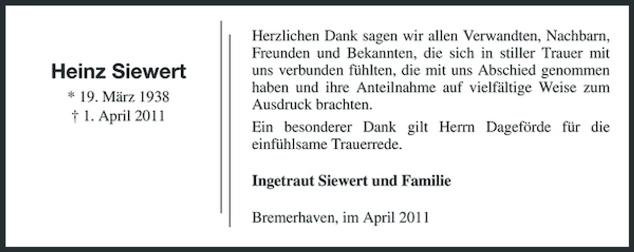 <p>Heinz Siewert<br />* 19. März 1938 † 1. April 2011</p><p>Herzlichen Dank sagen wir allen Verwandten, Nachbarn, Freunden und Bekannten, die sich in stiller Trauer mit uns verbunden fühlten, die mit uns Abschied genommen haben und ihre Anteilnahme auf vielfältige Weise zum Ausdruck brachten. Ein besonderer Dank gilt Herrn Dageförde für die einfühlsame Trauerrede. Ingetraut Siewert und Familie Bremerhaven, im April 2011</p>