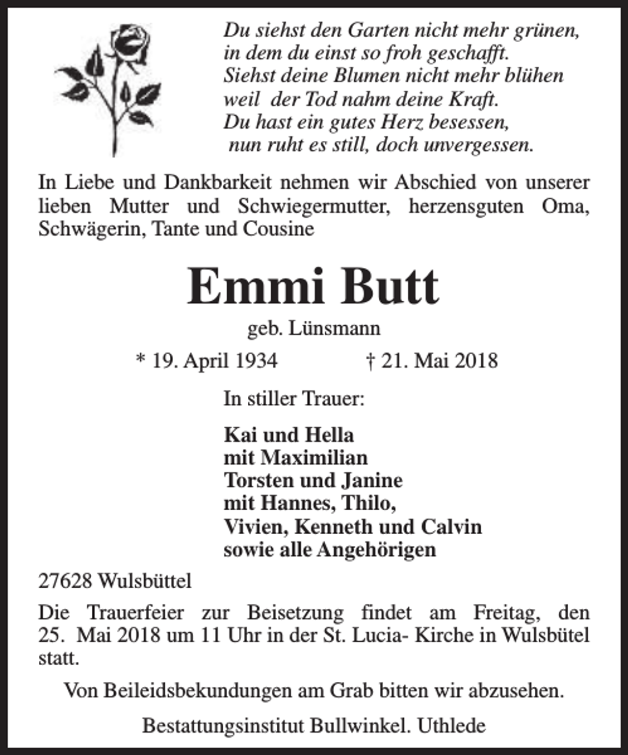 <p>Du siehst den Garten nicht mehr grünen,<br />in dem du einst so froh geschafft.<br />Siehst deine Blumen nicht mehr blühen<br />weil der Tod nahm deine Kraft.<br />Du hast ein gutes Herz besessen,<br />nun ruht es still, doch unvergessen.<br />In Liebe und Dankbarkeit nehmen wir Abschied von unserer<br />lieben Mutter und Schwiegermutter, herzensguten Oma,<br />Schwägerin, Tante und Cousine</p><p>Emmi Butt<br />geb. Lünsmann</p><p>* 19. April 1934</p><p>† 21. Mai 2018</p><p>In stiller Trauer:<br />Kai und Hella<br />mit Maximilian<br />Torsten und Janine<br />mit Hannes, Thilo,<br />Vivien, Kenneth und Calvin<br />sowie alle Angehörigen<br />27628 Wulsbüttel<br />Die Trauerfeier zur Beisetzung findet am Freitag, den<br />25. Mai 2018 um 11 Uhr in der St. Lucia- Kirche in Wulsbütel<br />statt.<br />Von Beileidsbekundungen am Grab bitten wir abzusehen.<br />Bestattungsinstitut Bullwinkel. Uthlede</p>