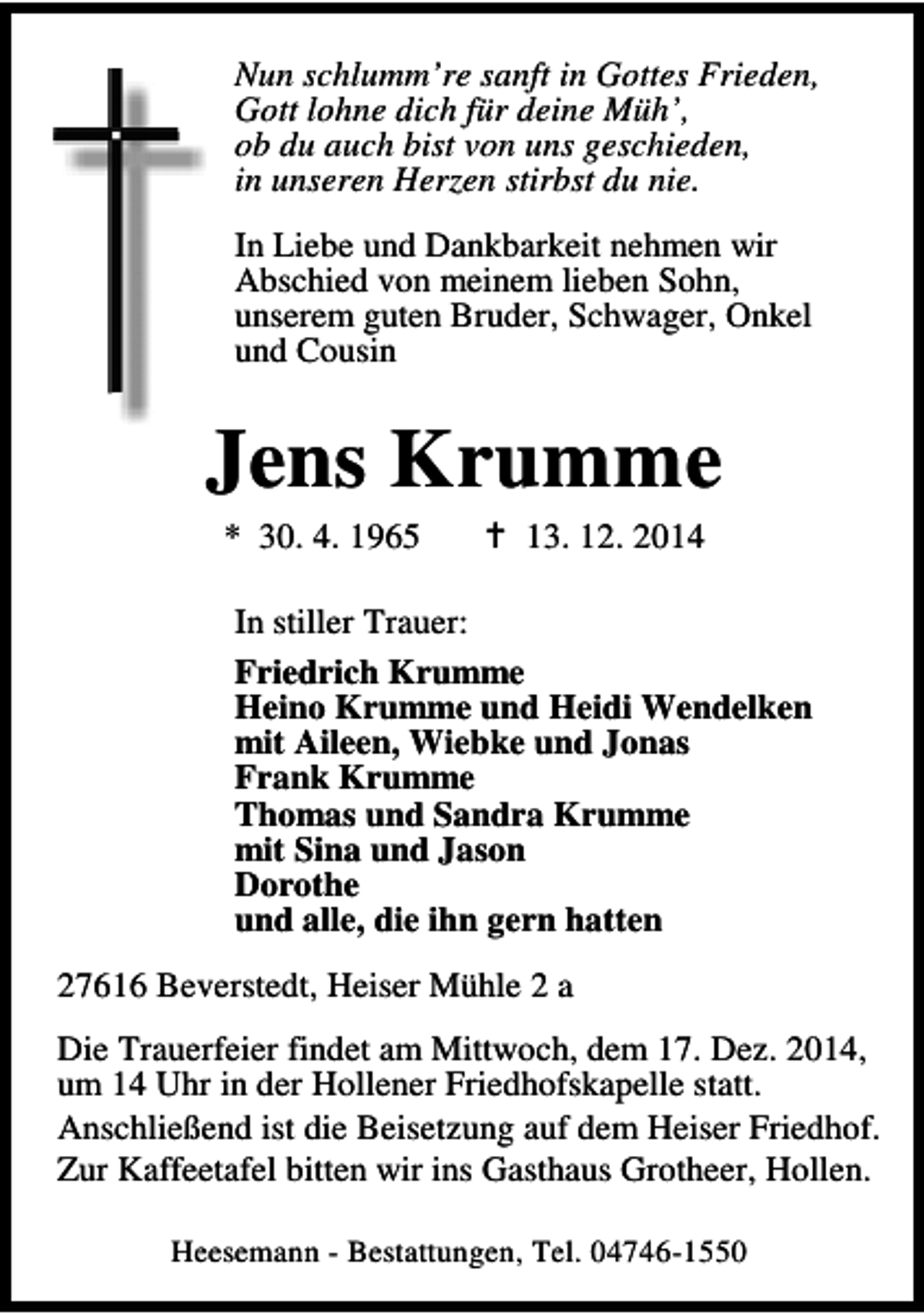 <p>Nun schlumm’re sanft in Gottes Frieden,<br />Gott lohne dich für deine Müh’,<br />ob du auch bist von uns geschieden,<br />in unseren Herzen stirbst du nie.<br />In Liebe und Dankbarkeit nehmen wir<br />Abschied von meinem lieben Sohn,<br />unserem guten Bruder, Schwager, Onkel<br />und Cousin</p><p>Jens Krumme<br />* 30. 4. 1965</p><p>13. 12. 2014</p><p>In stiller Trauer:<br />Friedrich Krumme<br />Heino Krumme und Heidi Wendelken<br />mit Aileen, Wiebke und Jonas<br />Frank Krumme<br />Thomas und Sandra Krumme<br />mit Sina und Jason<br />Dorothe<br />und alle, die ihn gern hatten<br />27616 Beverstedt, Heiser Mühle 2 a<br />Die Trauerfeier findet am Mittwoch, dem 17. Dez. 2014,<br />um 14 Uhr in der Hollener Friedhofskapelle statt.<br />Anschließend ist die Beisetzung auf dem Heiser Friedhof.<br />Zur Kaffeetafel bitten wir ins Gasthaus Grotheer, Hollen.<br />Heesemann - Bestattungen, Tel. 04746-1550</p>