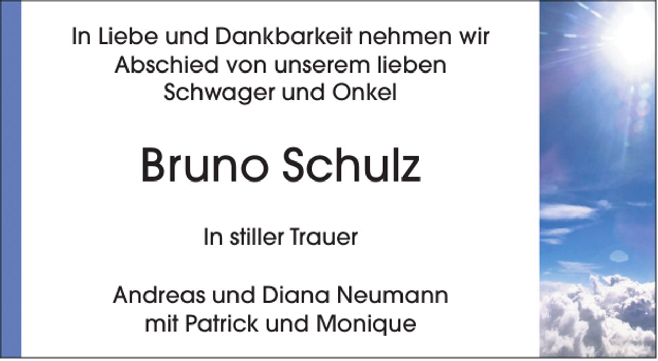 <p>In Liebe und Dankbarkeit nehmen wir<br />Abschied von unserem lieben<br />Schwager und Onkel</p><p>Bruno Schulz<br />In stiller Trauer<br />Andreas und Diana Neumann<br />mit Patrick und Monique</p>