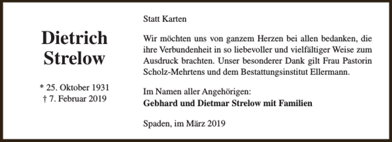 <p>Statt Karten</p><p>Dietrich<br />Strelow<br />* 25. Oktober 1931<br />† 7. Februar 2019</p><p>Wir möchten uns von ganzem Herzen bei allen bedanken, die<br />ihre Verbundenheit in so liebevoller und vielfältiger Weise zum<br />Ausdruck brachten. Unser besonderer Dank gilt Frau Pastorin<br />Scholz-Mehrtens und dem Bestattungsinstitut Ellermann.<br />Im Namen aller Angehörigen:<br />Gebhard und Dietmar Strelow mit Familien<br />Spaden, im März 2019</p>