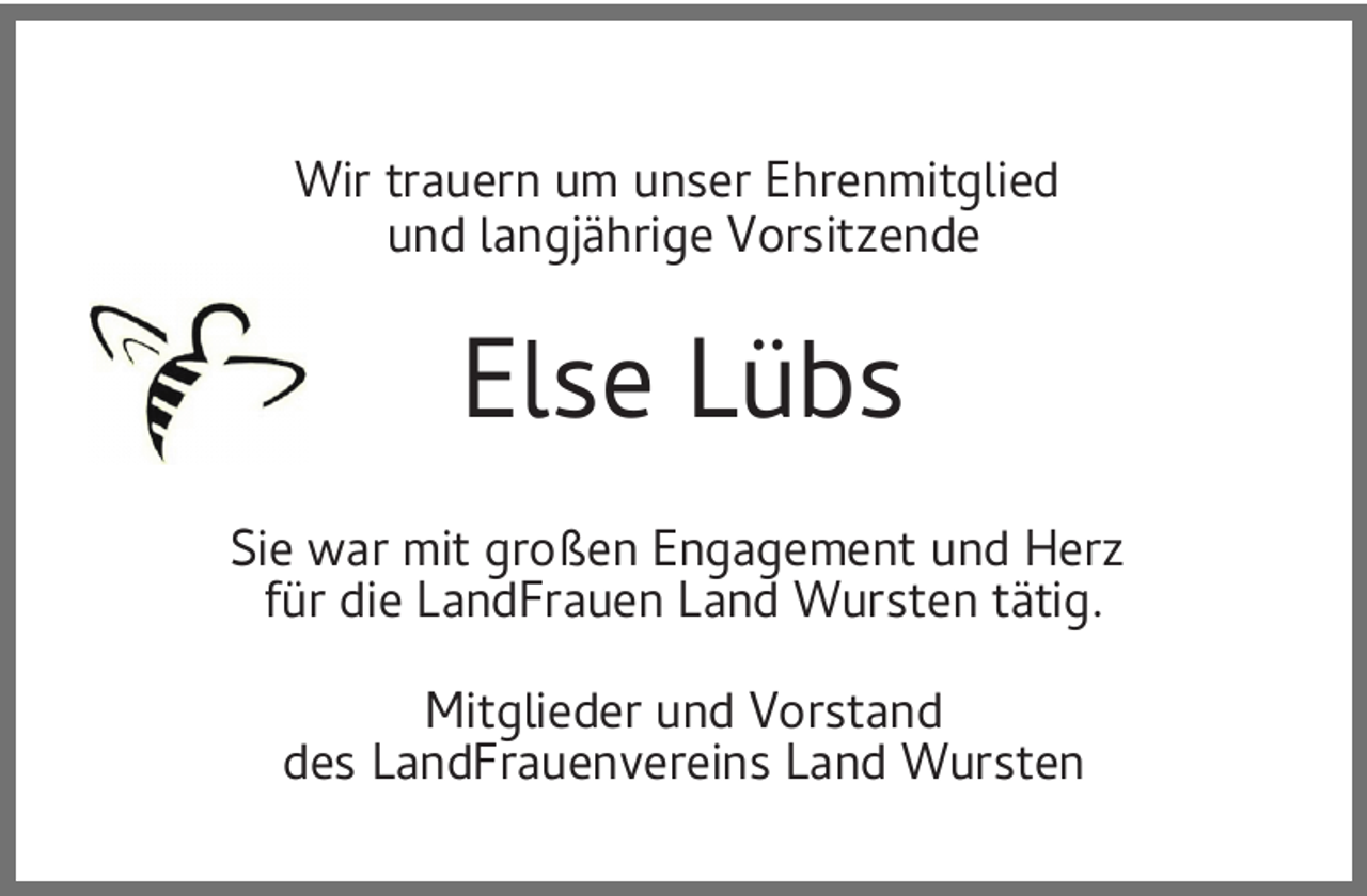 <p>Wir trauern um unser Ehrenmitglied<br />und langjährige Vorsitzende</p><p>Else Lübs<br />Sie war mit großen Engagement und Herz<br />für die LandFrauen Land Wursten tätig.<br />Mitglieder und Vorstand<br />des LandFrauenvereins Land Wursten</p>
