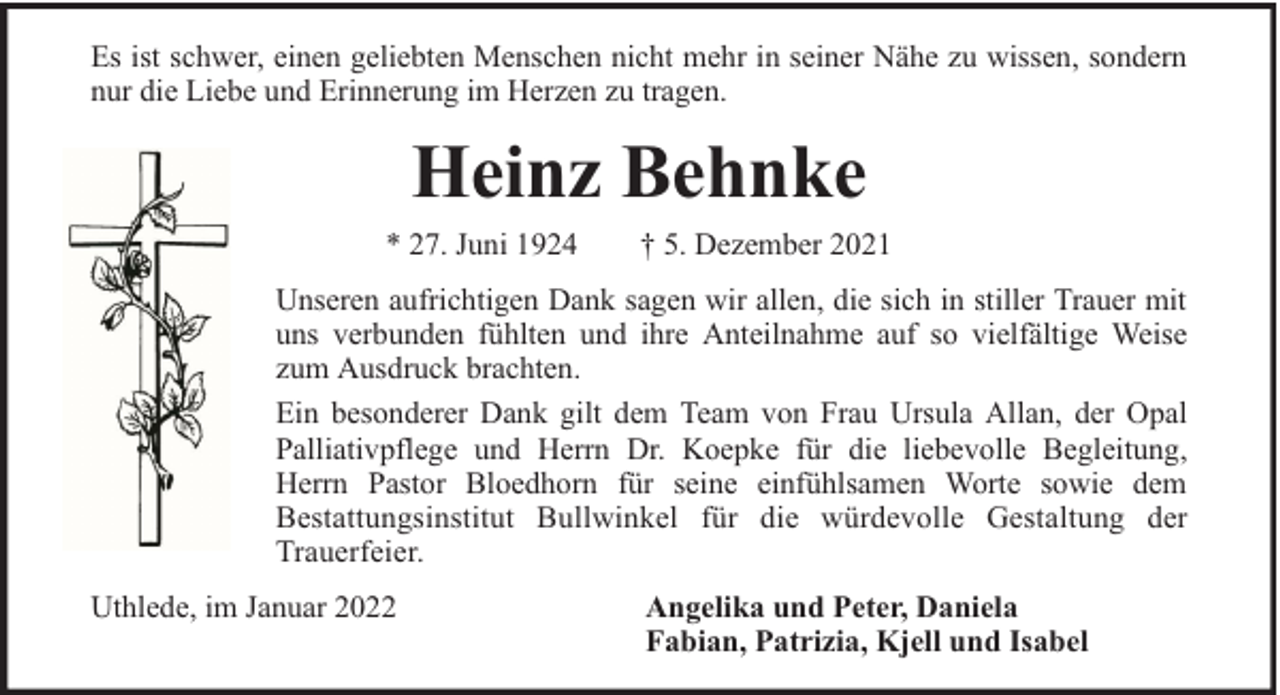 <p>Es ist schwer, einen geliebten Menschen nicht mehr in seiner Nähe zu wissen, sondern<br />nur die Liebe und Erinnerung im Herzen zu tragen.</p><p>Heinz Behnke<br />* 27. Juni 1924</p><p>† 5. Dezember 2021</p><p>Unseren aufrichtigen Dank sagen wir allen, die sich in stiller Trauer mit<br />uns verbunden fühlten und ihre Anteilnahme auf so vielfältige Weise<br />zum Ausdruck brachten.<br />Ein besonderer Dank gilt dem Team von Frau Ursula Allan, der Opal<br />Palliativpflege und Herrn Dr. Koepke für die liebevolle Begleitung,<br />Herrn Pastor Bloedhorn für seine einfühlsamen Worte sowie dem<br />Bestattungsinstitut Bullwinkel für die würdevolle Gestaltung der<br />Trauerfeier.<br />Uthlede, im Januar 2022</p><p>Angelika und Peter, Daniela<br />Fabian, Patrizia, Kjell und Isabel</p>
